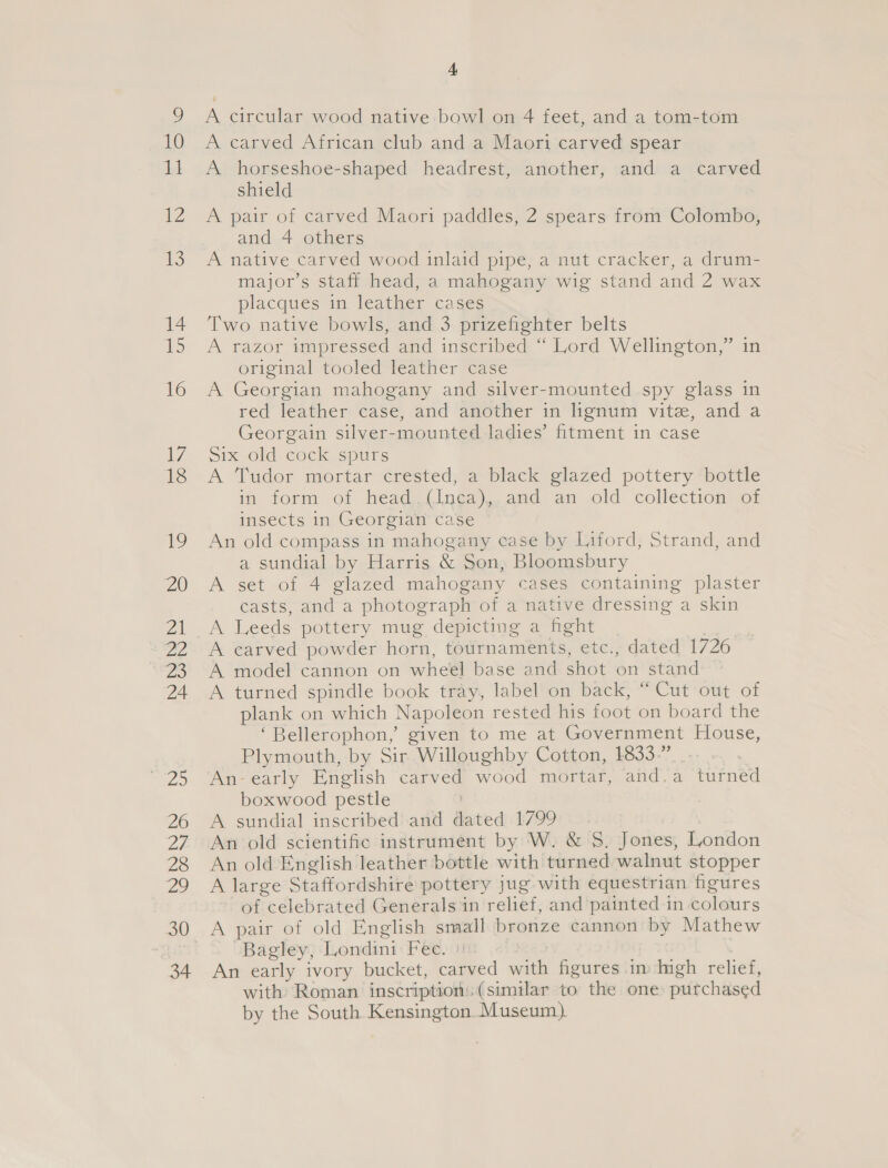 A circular wood native bowl on 4 feet, and a tom-tom A carved African club and a Maori carved spear A horseshoe-shaped headrest, another, and a carved shield A pair of carved Maori paddles, 2 spears from Colombo, and 4 others A native carved wood inlaid pipe, a nut cracker, a drum- major’s staff head, a mahogany wig stand and 2 wax placques in leather cases Two native bowls, and 3 prizefighter belts A razor impressed and inscribed “ Lord Wellington,” in original tooled leather case A Georgian mahogany and silver-mounted spy glass in red leather case, and another in lignum vite, and a Georgain silver-mounted ladies’ fitment in case Six old-cocke spurs A Tudor mortar crested, a black glazed pottery bottle im torm of head (lnga),. and an old collection” of insects in Georgian Case An old compass in mahogany case by Liford, Strand, and a sundial by Harris &amp; Son, Bloomsbury A set of 4 glazed mahogany cases containing plaster casts, and a photograph of a native dressing a skin A carved powder horn, tournaments, etc., dated 1726 A model cannon on wheel base and shot on stand A turned spindle book tray, label on back, “Cut out of plank on which Napoleon rested his foot on board the ‘Bellerophon,’ given to me at Government House, Plymouth, by Sir Willoughby Cotton, 1833.” An-early English carved wood mortar, and.a turned boxwood pestle ) A sundial inscribed and dated 1799 An old scientific instrument by W. &amp; $. Jones, London An old English leather bottle with turned walnut stopper A large Staffordshire pottery jug with equestrian figures of celebrated Generals in relief, and painted in colours A pair of old English small bronze cannon by Mathew Bagley, Londini Fec. 3)! vies | An early ivory bucket, carved with figures in Ingh relief, with Roman inscription:(similar to the one putchased by the South. Kensington. Museum).