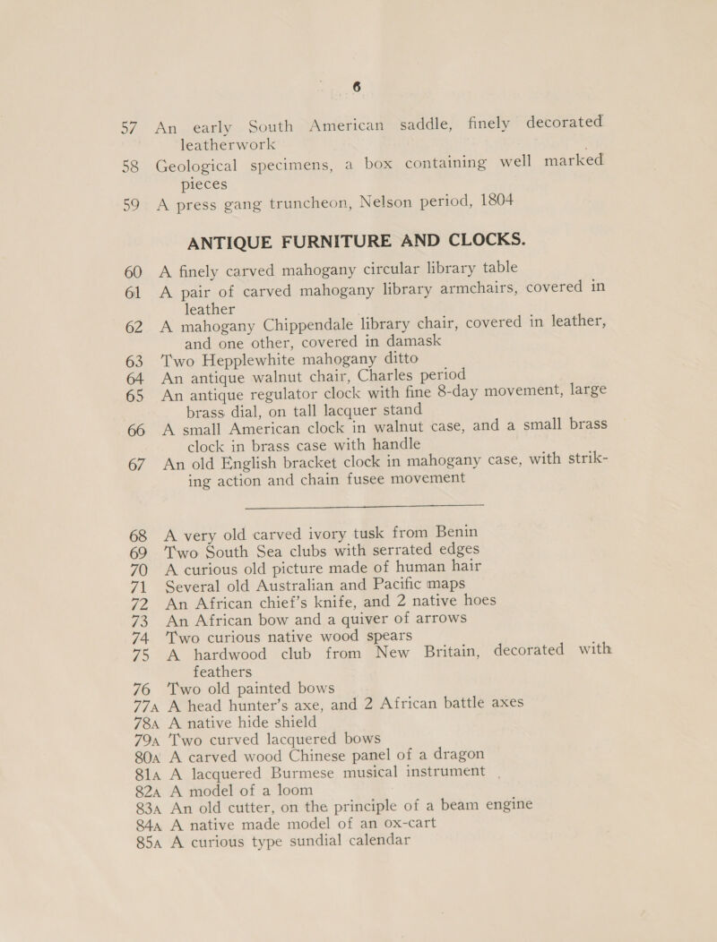 oy 58 81a 82A 83A 84a 85a ae An early South American saddle, finely decorated leatherwork Geological specimens, a box containing well marked pieces A press gang truncheon, Nelson period, 1804 ANTIQUE FURNITURE AND CLOCKS. A finely carved mahogany circular library table A pair of carved mahogany library armchairs, covered in leather . A mahogany Chippendale library chair, covered in leather, and one other, covered in damask Two Hepplewhite mahogany ditto An antique walnut chair, Charles period An antique regulator clock with fine 8-day movement, large brass dial, on tall lacquer stand A small American clock in walnut case, and a small brass clock in brass case with handle An old English bracket clock in mahogany case, with strik- ing action and chain fusee movement  A very old carved ivory tusk from Benin Two South Sea clubs with serrated edges A curious old picture made of human hair Several old Australian and Pacific maps An African chief’s knife, and 2 native hoes An African bow and a quiver of arrows T’wo curious native wood spears A hardwood club from New Britain, decorated with feathers Two old painted bows A head hunter’s axe, and 2 African battle axes A native hide shield Two curved lacquered bows A lacquered Burmese musical instrument . A model of a loom An old cutter, on the principle of a beam engine A native made model of an ox-cart A curious type sundial calendar