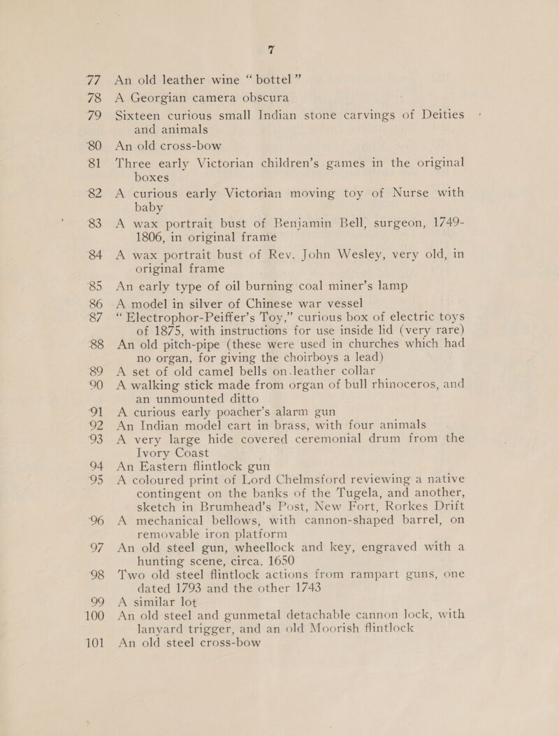 ve 78 Ve 80 81 82 83 84 85 86 87 88 89 90 I OZ vs 94 25 96 97 98 wo 100 101 7 An old leather wine “ bottel ” A Georgian camera obscura Sixteen curious small Indian stone carvings of Deities and animals An old cross-bow Three early Victorian children’s games in the original boxes A curious early Victorian moving toy of Nurse with baby A wax portrait bust of Benjamin Bell, surgeon, 1749- 1806, in original frame A wax portrait bust of Rev. John Wesley, very old, in original frame An early type of oil burning coal miner’s lamp A model in silver of Chinese war vessel “ Electrophor-Peiffer’s Toy,” curious box of electric toys of 1875, with instructions for use inside lid (very rare) An old pitch-pipe (these were used in churches which had no organ, for giving the choirboys a lead) A set of old camel bells on.leather collar A walking stick made from organ of bull rhinoceros, and an unmounted ditto A curious early poacher’s alarm gun An Indian model cart in brass, with four animals A very large hide covered ceremonial drum from the Ivory Coast on An Eastern flintlock gun A coloured print of Lord Chelmsford reviewing a native contingent on the banks of the Tugela, and another, sketch in Brumhead’s Post, New Fort, Rorkes Drift A mechanical bellows, with cannon-shaped barrel, on removable iron platform An old steel gun, wheellock and key, engraved with a hunting scene, circa. 1650 Two old steel flintlock actions from rampart guns, one dated 1793 and the other 1743 A similar lot An old steel and gunmetal detachable cannon lock, with lanyard trigger, and an old Moorish flintlock An old steel cross-bow