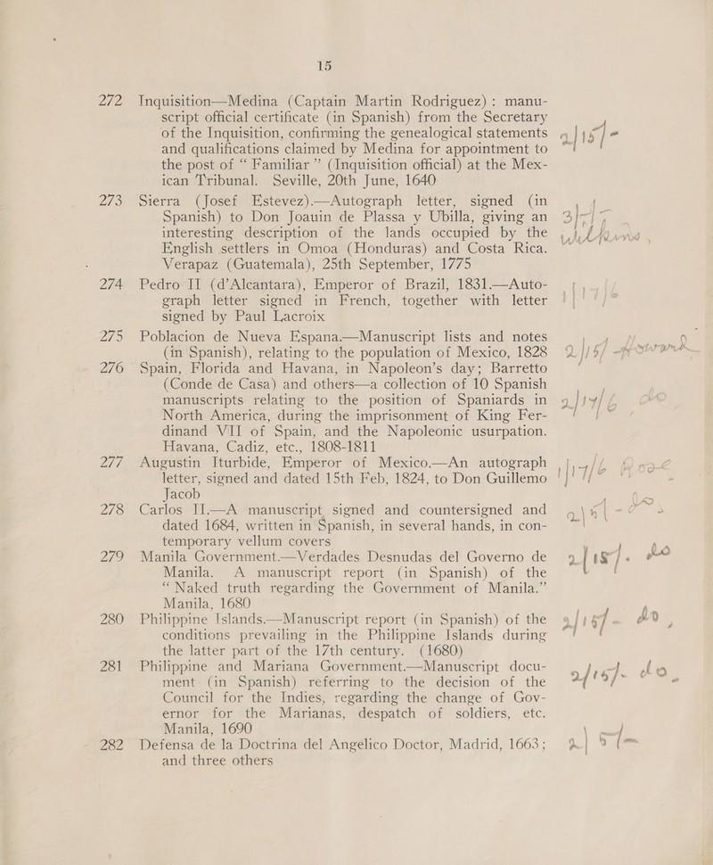 202 273 274 LT 276 274 278 a7 280 281 282 15 Inquisition—Medina (Captain Martin Rodriguez) : manu- script official certificate (in Spanish) from the Secretary of the Inquisition, confirming the genealogical statements and qualifications claimed by Medina for appointment to the post of “ Familiar” (Inquisition official) at the Mex- ican Tribunal. Seville, 20th June, 1640 Sierra (Josef Estevez)—Autograph letter, signed (in Spanish) to Don Joauin de Plassa y Ubilla, giving an interesting description of the lands occupied by the English settlers in Omoa (Honduras) and Costa Rica. Verapaz (Guatemala), 25th September, 1775 Pedro II (d’Alcantara), Emperor of Brazil, 1831.—Auto- graph letter signed in French, together with letter signed by Paul Lacroix Poblacion de Nueva Espana.—Manuscript lists and notes (in Spanish), relating to the population of Mexico, 1828 Spain, Florida and Havana, in Napoleon’s day; Barretto (Conde de Casa) and others—a collection of 10 Spanish manuscripts relating to the position of Spaniards in North America, during the imprisonment of King Fer- dinand VII of Spain, and the Napoleonic usurpation. Havana, Cadiz, etc., 1808-1811 Augustin Iturbide, Emperor of Mexico.—An autograph Jacob Carlos II—A manuscript signed and countersigned and dated 1684, written in Spanish, in several hands, in con- temporary vellum covers Manila Government—Verdades Desnudas del Governo de Manila, A manuscript report. (in Spanish) of the “Naked truth regarding the Government of Manila.” Manila, 1680 Philippine Islands——Manuscript report (in Spanish) of the conditions prevailing in the Philippine Islands during the latter part of the 17th century. (1680) Philippine and Mariana Government.—Manuscript docu- ment (in Spanish) referring to the decision of the Council for the Indies, regarding the change of Gov- ernor for the Marianas, despatch of soldiers, etc. Manila, 1690 Defensa de la Doctrina del Angelico Doctor, Madrid, 1663; and three others