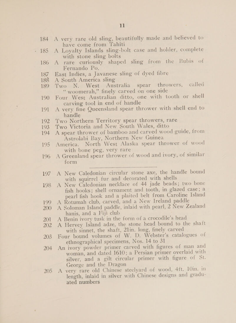 205 A very rare old sling, beautifully made and believed to have come from ‘Tahiti A Loyalty Islands sling-bolt case and holder, complete with stone sling bolts A rare curiously shaped sling from the Bubis of Fernando Po. East Indies, a Javanese sling of dyed fibre A South America sling Two N.- West . Australia spear throwers, called “woomerah,” finely carved on one side Four West Australian ditto, one with tooth or shell carving tool in end of handle A very fine Queensland spear thrower with shell end to handle Two Northern Territory spear throwers, rare Two Victoria and New South Wales, ditto A spear thrower of bamboo and carved wood guide, from Astrolabi Bay, Northern New Guinea America. North West Alaska spear thrower of wood with bone peg, very rare form  A New Caledonian circular stone axe, the handle bound with squirrel fur and decorated with shells A New Caledonian necklace of 44 jade beads; two bone fish hooks; shell ornament and tooth, in glazed case; a pearl fish hook and a plaited belt from Caroline Island A Rotumah club, carved, and a New Ireland paddle A Soloman Island paddle, inlaid with pearl, 2 New Zealand hanis, and a Fiji club A Benin ivory tusk in the form of a crocodile’s head A Hervey Island adze, the stone head bound to the ghia with sinnet, the shaft, 2lin. long, finely carved Four bound volumes of W. D. Webster’s catalogues of ethnographical specimens, Nos. 14 to 31 An ivory powder primer carved with figures of man and woman, and dated 1610; a Persian primer overlaid with silver, and a gilt circular primer with figure Of ot. George and the Dragon A very rare old Chinese steelyard of wood, 4ft. LO, 2m length, inlaid in silver with Chinese designs and gradu- ated numbers