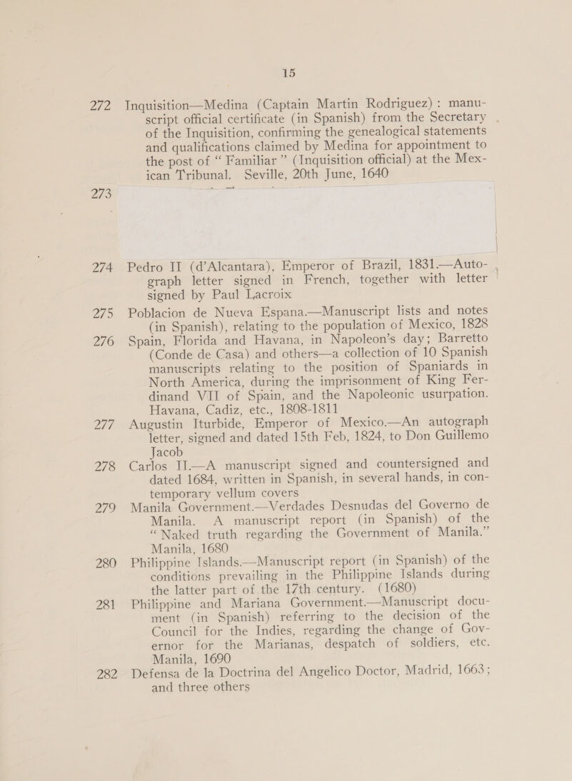 272 Inquisition—Medina (Captain Martin Rodriguez) : manu- script official certificate (in Spanish) from the Secretary . of the Inquisition, confirming the genealogical statements and qualifications claimed by Medina for appointment to the post of “ Familiar’ (Inquisition official) at the Mex- ican Tribunal. Seville, 20th June, 1640 273 ree San 274. Pedro II (d’Alcantara), Emperor of Brazil, 1831.—Auto- , graph letter signed in French, together with letter + signed by Paul Lacroix 275 Poblacion de Nueva Espana—Manuscript lists and notes | (in Spanish), relating to the population of Mexico, 1828 276 Spain, Florida and Havana, in Napoleon’s day; Barretto (Conde de Casa) and others—a collection of 10 Spanish manuscripts relating to the position of Spaniards in North America, during the imprisonment of King Fer- dinand VII of Spain, and the Napoleonic usurpation. Havana, Cadiz, etc., 1808-1811 277 Augustin Iturbide, Emperor of Mexico—An autograph letter, signed and dated 15th Feb, 1824, to Don Guillemo Jacob 278 Carlos II—A manuscript signed and countersigned and dated 1684, written in Spanish, in several hands, in con- temporary vellum covers 279 Manila Government.—Verdades Desnudas del Governo de Manila. A manuscript report (in Spanish) of the “Naked truth regarding the Government of Manila.” Manila, 1680 280 Philippine Islands—Manuscript report (in Spanish) of the conditions prevailing in the Philippine Islands during the latter part of the 17th century. (1680) 281 Philippine and Mariana Government.—Manuscript docu- ment (in Spanish) referring to the decision of the Council for the Indies, regarding the change of Gov- ernor for the Marianas, despatch of soldiers, etc. Manila, 1690 229? Defensa de la Doctrina del Angelico Doctor, Madrid, 1663 ; and three others