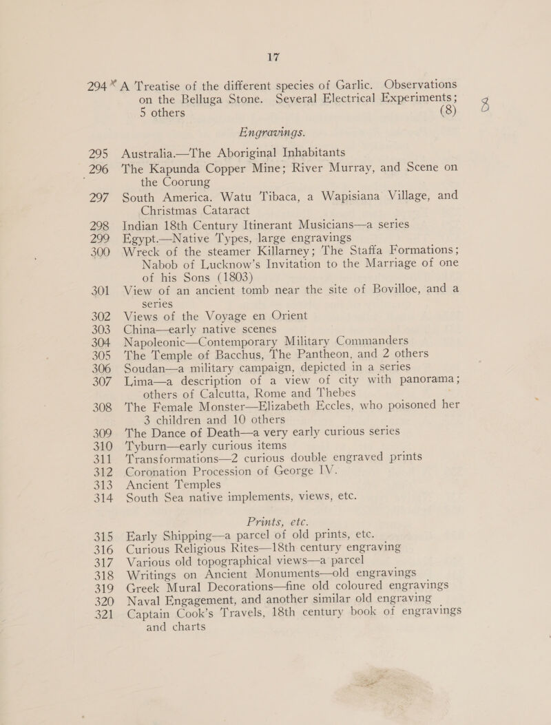 295 296 Zo7 298 pay 300 301 302 303 304 305 306 307 308 309 310 Sb! 34:2 oS 314 315 316 317 318 319 320 321 17 ‘A Treatise of the different species of Garlic. Observations on the Belluga Stone. Several Electrical Experiments ; 5 others (8) Engravings. Australia.—The Aboriginal Inhabitants The Kapunda Copper Mine; River Murray, and Scene on the Coorung South America. Watu Tibaca, a Wapisiana Village, and Christmas Cataract Indian 18th Century Itinerant Musicians—a series Egypt.—Native Types, large engravings Wreck of the steamer Killarney; The Staffa Formations ; Nabob of Lucknow’s Invitation to the Marriage of one of his Sons (1803) View of an ancient tomb near the site of Bovilloe, and a series Views of the Voyage en Orient China—early native scenes Napoleonic—Contemporary Military Commanders The Temple of Bacchus, The Pantheon, and 2 others Soudan—a military campaign, depicted in a series Lima—a description of a view of city with panorama ; others of Calcutta, Rome and Thebes The Female Monster—Elizabeth Eccles, who poisoned her 3 children and 10 others The Dance of Death—a very early curious series Tyburn—early curious items Transformations—Z curious double engraved prints Coronation Procession of George IV. Ancient Temples South Sea native implements, views, etc. Prints, ete. Early Shipping—a parcel of old prints, etc. Curious Religious Rites—18th century engraving Various old topographical views—a parcel Writings on Ancient Monuments—old engravings Naval Engagement, and another similar old engraving Captain Cook’s Travels, 18th century book of engravings and charts