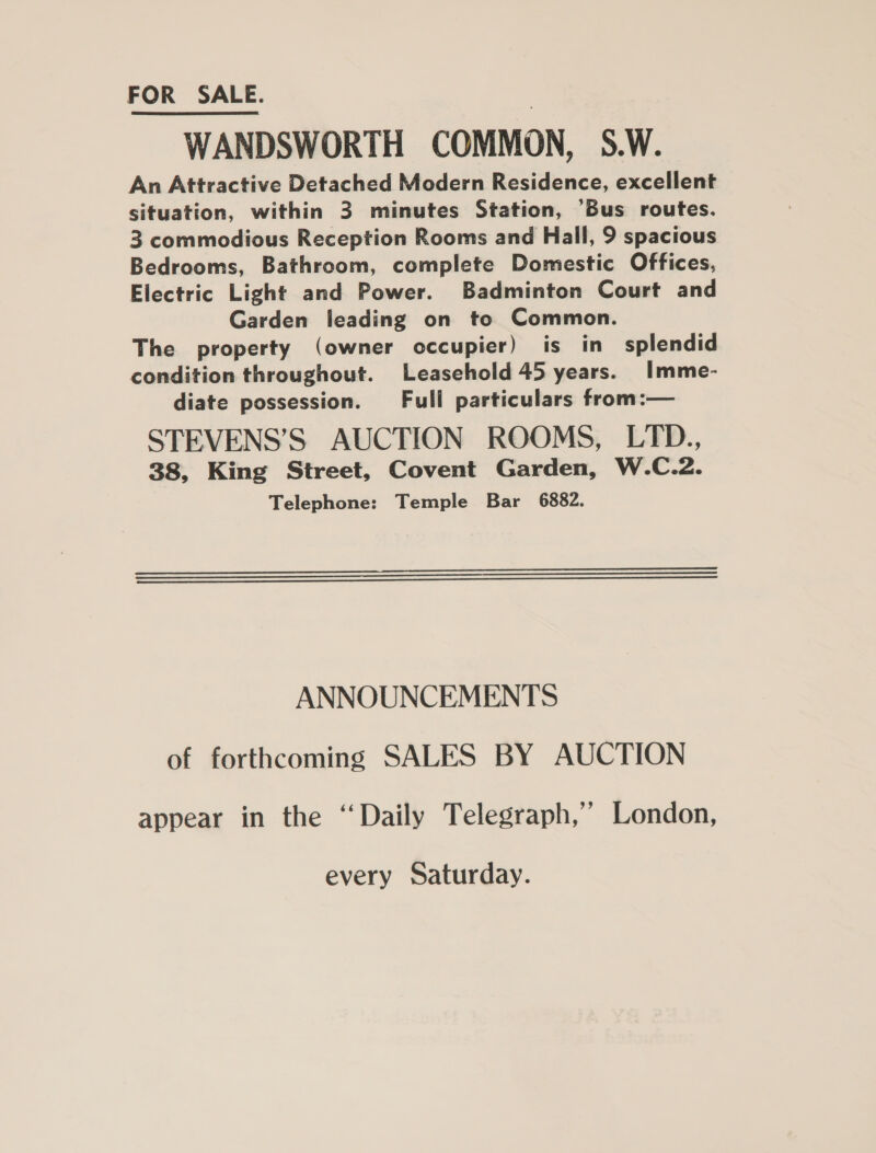 FOR SALE. | WANDSWORTH COMMON, S.W. An Attractive Detached Modern Residence, excellent situation, within 3 minutes Station, ‘Bus routes. 3 commodious Reception Rooms and Hall, 9 spacious Bedrooms, Bathroom, complete Domestic Offices, Electric Light and Power. Badminton Court and Garden leading on to Common. The property (owner occupier) is in splendid condition throughout. Leasehold 45 years. Imme- diate possession. Full particulars from:— STEVENS’S AUCTION ROOMS, LTD., 38, King Street, Covent Garden, W.C.2. Telephone: Temple Bar 6882.    ANNOUNCEMENTS of forthcoming SALES BY AUCTION appear in the “Daily Telegraph,’ London, every Saturday.