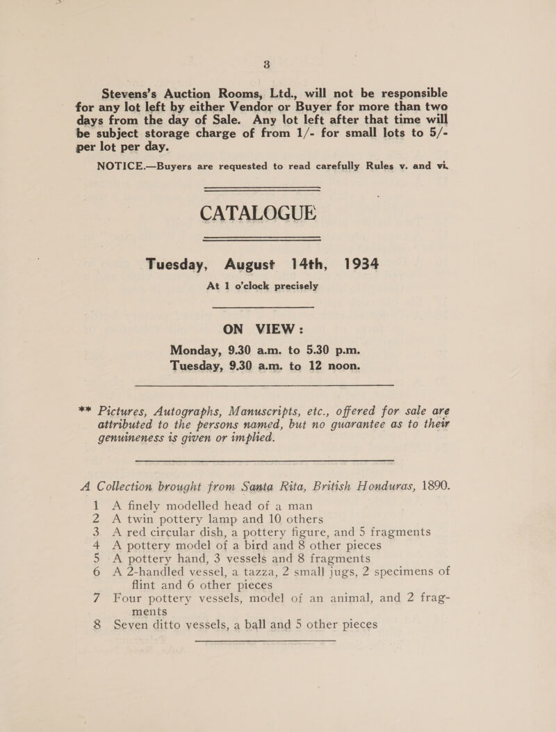 Stevens’s Auction Rooms, Ltd., will not be responsible for any lot left by either Vendor or Buyer for more than two days from the day of Sale. Any lot left after that time will be subject storage charge of from 1/- for small lots to 5/- per lot per day. NOTICE.—Buyers are requested to read carefully Rules v. and vi. CATALOGUE Tuesday, August 14th, 1934 At 1 o'clock precisely ON VIEW : Monday, 9.30 a.m. to 5.30 p.m. Tuesday, 9.30 a.m. to 12 noon. ** Pictures, Autographs, Manuscripts, etc., offered for sale are attributed to the persons named, but no guarantee as to thew genuineness is given or implied. A Collection brought from Santa Rita, British Honduras, 1890. A finely modelled head of a man A twin pottery lamp and 10 others A red circular dish, a pottery figure, and 5 fragments A pottery model of a bird and 8 other pieces A pottery hand, 3 vessels and 8 fragments A 2-handled vessel, a tazza, 2 small jugs, 2 specimens of flint and 6 other pieces Four pottery vessels, model of an animal, and 2 frag- ments Seven ditto vessels, a ball and 5 other pieces 66 NI Ntn WN