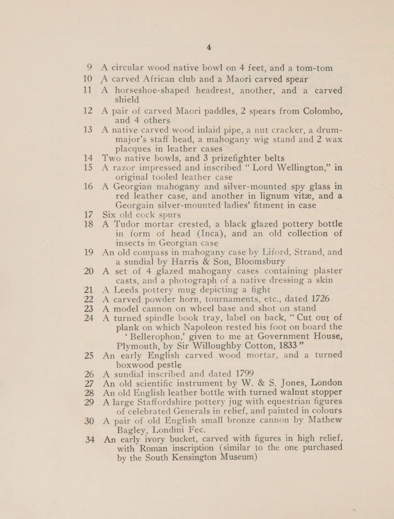A circular wood native bowl on 4 feet, and a tom-tom A carved African club and a Maori carved spear A horseshoe-shaped headrest, another, and a carved shield A pair of carved Maori paddles, 2 spears from Colombo, and 4 others A native carved wood inlaid pipe, a nut cracker, a drum- major’s staff head, a mahogany wig stand and 2 wax placques in leather cases Two native bowls, and 3 prizefighter belts A razor impressed and inscribed “ Lord Wellington,” in original tooled leather case A Georgian mahogany and silver-mounted spy glass in red leather case, and another in lignum vite, and a Georgain silver-mounted ladies’ fitment in case Six old cock spurs A Tudor mortar crested, a black glazed pottery bottle in form of head (Inca), and an old collection of insects in Georgian case An old compass in mahogany case by Liford, Strand, and a sundial by Harris &amp; Son, Bloomsbury A set of 4 glazed mahogany cases containing plaster casts, and a photograph of a native dressing a skin A Leeds pottery mug depicting a fight A carved powder horn, tournaments, etc., dated 1726 A model cannon on wheel base and shot on stand A turned spindle book tray, label on back, “Cut out of plank on which Napoleon rested his foot on board the ‘Bellerophon,’ given to me at Government House, Plymouth, by Sir Willoughby Cotton, 1833” An early English carved wood mortar, and a turned boxwood pestle A sundial inscribed and dated 1799 An old scientific instrument by W. &amp; S. Jones, London An old English leather bottle with turned walnut stopper A large Staffordshire pottery jug with equestrian figures of celebrated Generals in relief, and painted in colours A pair of old English small bronze cannon by Mathew Bagley, Londini Fec. An early ivory bucket, carved with figures in high relief, with Roman inscription (similar to the one purchased by the South Kensington Museum)