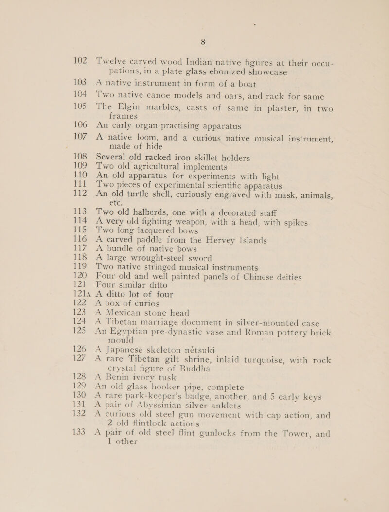 Twelve carved wood Indian native figures at their occu- pations, in a plate glass ebonized showcase A native instrument in form of a boat Two native canoe models and oars, and rack for same The Elgin marbles, casts of same in plaster, in two frames An early organ-practising apparatus A native loom, and a curious native musical instrument, made of hide Several old racked iron skillet holders Two old agricultural implements An old apparatus for experiments with light Two pieces of experimental scientific apparatus An old turtle shell, curiously engraved with mask, animals, CiC. Two old halberds, one with a decorated staff A very old fighting weapon, with a head, with spikes Two long lacquered bows A carved paddle from the Hervey Islands A bundle of native bows A large wrought-steel sword Two native stringed musical instruments Four old and well painted panels of Chinese deities Four similar ditto A ditto lot of four A boxtef curios A Mexican stone head A Tibetan marriage document in silver-mounted case An Egyptian pre-dynastic vase and Roman pottery brick mould . A Japanese skeleton nétsuki A rare Tibetan gilt shrine, inlaid turquoise, with rock crystal figure of Buddha A Benin ivory tusk An old glass hooker pipe, complete A rare park-keeper’s badge, another, and 5 early keys A pair of Abyssinian silver anklets A curious old steel gun movement with cap action, and 2 old flintlock actions A pair of old steel flint gunlocks from the Tower, and 1 other