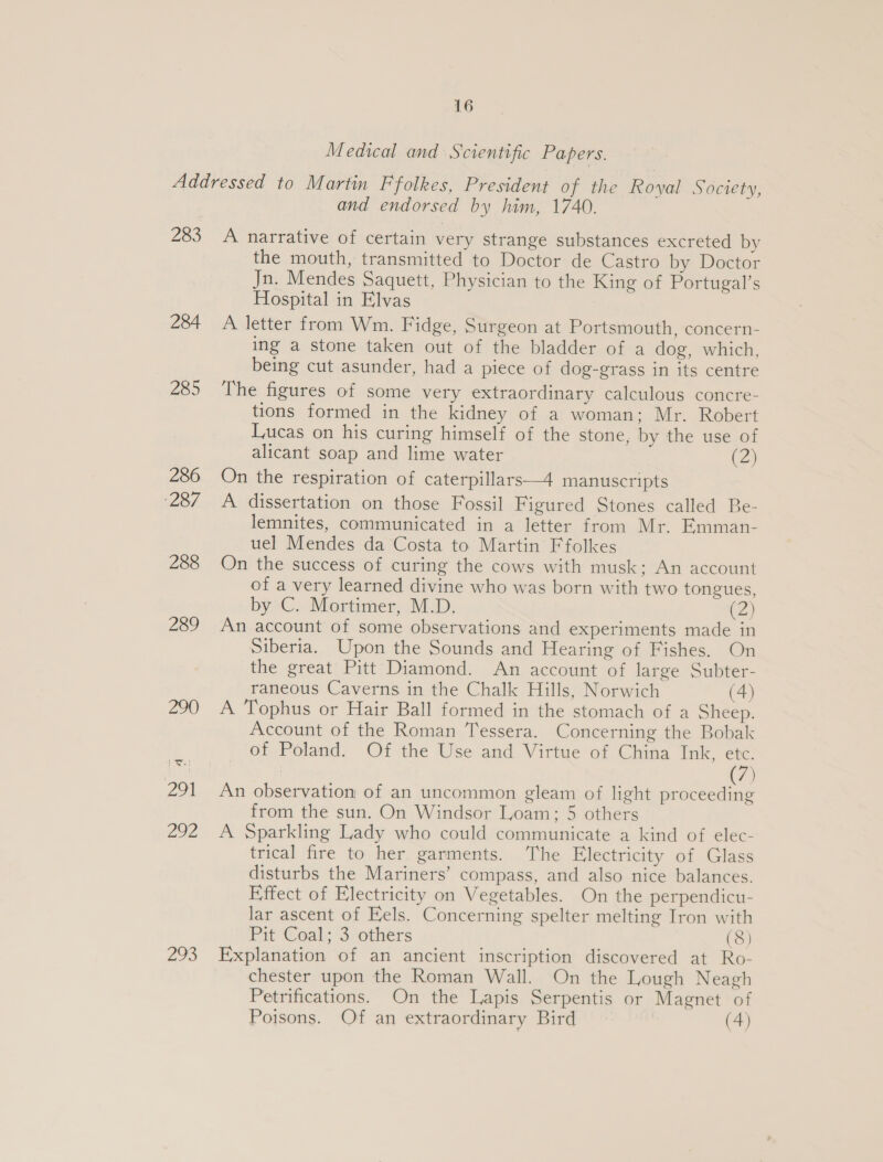 Medical and S‘cientific Papers. 283 284 285 286 287 288 289 oh and endorsed by him, 1740. A narrative of certain very strange substances excreted by the mouth, transmitted to Doctor de Castro by Doctor Jn. Mendes Saquett, Physician to the King of Portugal’s Hospital in Elvas A letter from Wm. Fidge, Surgeon at Portsmouth, concern- ing a stone taken out of the bladder of a dog, which, being cut asunder, had a piece of dog-grass in its centre The figures of some very extraordinary calculous concre- tions formed in the kidney of a woman; Mr. Robert Lucas on his curing himself of the stone, by the use of alicant soap and lime water (7) On the respiration of caterpillars—4 manuscripts A dissertation on those Fossil Figured Stones called Be- lemnites, communicated in a letter from Mr. Emman- uel Mendes da Costa to Martin Ffolkes On the success of curing the cows with musk; An account of a very learned divine who was born with two tongues, by C. Mortimer, M.D. (2) An account of some observations and experiments made in Siberia. Upon the Sounds and Hearing of Fishes. On the great Pitt Diamond. An account of large Subter- raneous Caverns in the Chalk Hills, Norwich (4) A Tophus or Hair Ball formed in the stomach of a Sheep. Account of the Roman Tessera. Concerning the Bobak of Poland. Of the Use and Virtue of China Ink, etc. | (7) An observation of an uncommon gleam of light proceeding from the sun. On Windsor Loam; 5 others A Sparkling Lady who could communicate a kind of elec- trical fire to her garments. ‘The Electricity of Glass disturbs the Mariners’ compass, and also nice balances. Effect of Electricity on Vegetables. On the perpendicu- lar ascent of Fels. Concerning spelter melting Iron with Pit Coal; 3 others (8) Explanation of an ancient inscription discovered at Ro- chester upon the Roman Wall. On the Lough Neagh Petrifications. On the Lapis Serpentis or Magnet of Poisons. Of an extraordinary Bird (4)