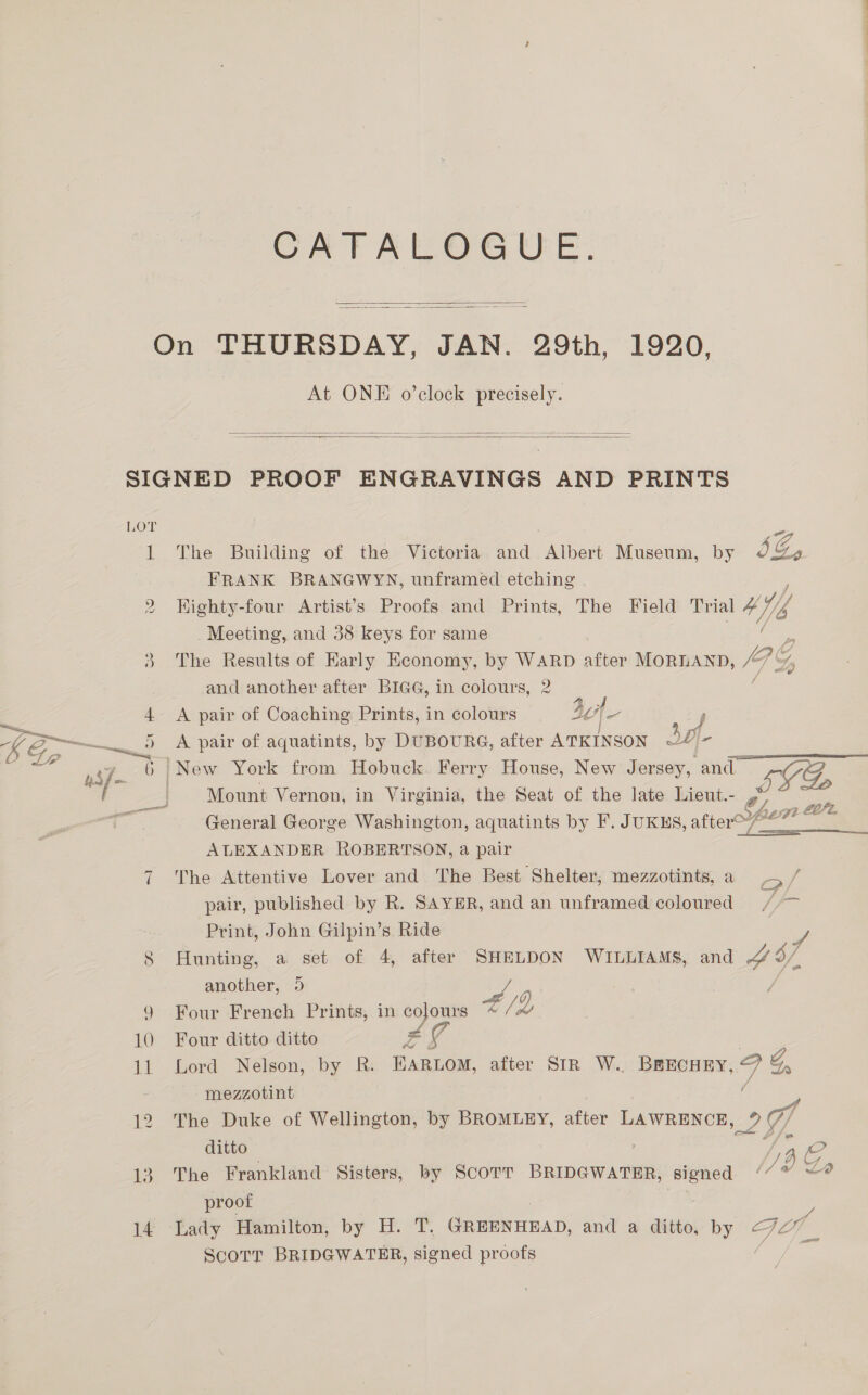 CATALOGUE.   At ONE o’clock precisely.    13 The Building of the Victoria and Albert Museum, by SG, FRANK BRANGWYN, unframed etching ; Highty-four Artist’s Proofs and Prints, The Field Trial Ko Meeting, and 38 keys for same The Results of Early Economy, by WARD after MORLAND, pe and another after BIGG, in colours, 2 A pair of Coaching Prints, in colours dof =< A pair of aquatints, by DUBOURG, after ATKINSON 2 A Mount Vernon, in Virginia, the Seat of the late Lieut.- LL oe General George Washington, aquatints by F. JuKus, after@’**” ALEXANDER ROBERTSON, a pair The Attentive Lover and The Best Shelter; mezzotints, a o/ pair, published by R. SAYER, and an unframed coloured ae Print, John Gilpin’s Ride Hunting, a set of 4, after SHELDON WILLIAMS, and ao another, 9 | Four French Prints, in colours 4/ Q Four ditto ditto Z g Lord Nelson, by R. EARLOM, after SIR W.. BREECHEY, Ff Gs -mezzotint The Duke of Wellington, by BROMLEY, after LAWRENCE, 29 ditto /} The Frankland Sisters, by Scorr BRIDGWATER, signed . proof 1 ScoTT BRIDGWATER, sioned proofs