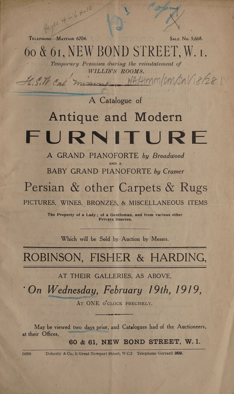  TeLerHone—Mayrair 6704. Sate No. 5,668. 60 &amp; 61, NEW BOND STREET, W. 1. Temporary Premises during the reinstatement of Nee oh oe HOU Cad Pracoscmy._ AHI Be yt G@aisleate of Antique and Modern FURNITURE A GRAND PIANOFORTE hy Broadwood AND A BABY GRAND PIANOFORTE by Cramer   PICTURES, WINES, BRONZES, &amp; MISCELLANEOUS ITEMS The di stad of a Lady; of a Gentleman, and from various other Private Sources. Which will be Sold by Auction by Messrs. ROBINSON FISHER &amp; HARDING, _ AT THEIR GALLERIES, AS ABOVE, “On Wednesday, February 19th, 1919, Meee ONE o'clock PRECISELY.     May be viewed two days prior, and Catalogues had of the Auctioneers, at their Offices, ~~ 60 &amp; 61, NEW BOND STREET, W.1. 14368 Doherty &amp; Co., 6;Great Newport Street, W.C.2 Telephone Gerrard 3639.