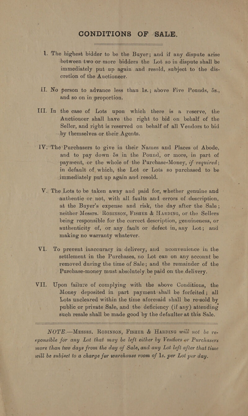 CONDITIONS OF ‘SALE.   Ll. The highest bidder to be the Buyer; and if any dispute arise between two or more bidders the Lot so in dispute shall be immediately put up again and resold, subject to the dis- cretion of the Auctioneer. iI. No person to advance less than Is.; above Five Pounds, 5s., and so on in proportion. III. In the case of Lots upon which there is a reserve, the Auctioneer shall have the right to bid on behalf of the Seller, and right is reserved on behalf of all Vendors to bid by themselves or their Agents. IV. The' Purchasers to give in their Names and Places of Abode, | and to pay down. 5s in the Pound, or more, in part of payment, or the whole of the Purchase-Money, if required; in default of which, the Lot or Lots so purchased to be immediately put up again and resold. V. The Lots to be taken away and paid for, whether genuine and ~ authentic or not, with all faults and errors of description, at the Buyer’s expense and risk, the day after the Sale; neither Messrs. Ropryson, FISHER &amp; arpryg, or the Sellers being responsible for the correct description, genuineness, or authenticity of, or any fault or defect in, any Lot; and making no warranty whatever. VI. To prevent inaccuracy in delivery, aud mconvenience in the settlement in the Purchases, no Lot can on any acconnt be removed during the time of Sale; and the remainder of the Purchase-money must absolutely be paid on the delivery. VII. Upon failure of complying with the above Conditions, the Money deposited in part payment shall be forfeited; all Lots uncleared within the time aforesaid shall be re-sold by public or private Sale, and the deficiency (if any) attending such resale shall be made good by the defaulter at this Sale.     NOTE.—Messrs. Ropinson, Fisher &amp; Harpine will not be re- sponsible for any Lot that may be left either by Vendors or Purchasers more than two days from the day of Sale, and any Lot left after that time will be subject to a charge for warehouse room of 1s. per Lot per day.