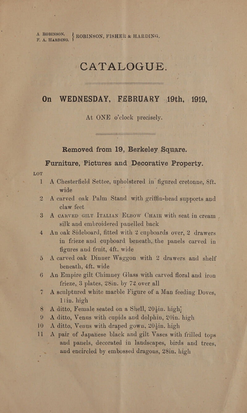 Ww Or v RO he | ROBINSON, FISHER &amp; HARDING, CATALOGUE.   At ONE o’clock precisely.   Removed from 19, Berkeley Square. A Chesterfield Settee, upholstered in figured cretonne, Sft. wide . , A carved oak Palm Stand with griffin-head supports and claw feet . 7 A cARVED GILT Iratian ELBow CHatr with seat in cream | silk and embroidered panelled back An oak Sideboard, fitted with 2 cupboards over, 2 drawers in frieze and cupboard beneath, the panels carved in figures and fruit, 4ft. wide A carved oak Dinner Waggon with 2 drawers and shelf beneath, 4ft. wide An Empire gilt Chimney Glass with carved floral and iron frieze, 3 plates, 28in. by 72 over all | A sculptured white marble igure of a Man feeding Doves, llin. high A ditto, Female seated on a Shell, 203in. high} A ditto, Venus with cupids and dolphin, 20in. high A pair of Japanese black and gilt Vases with frilled tops and panels, decorated in landscapes, birds and trees, _ and encircled by embossed dragons, 28in. high