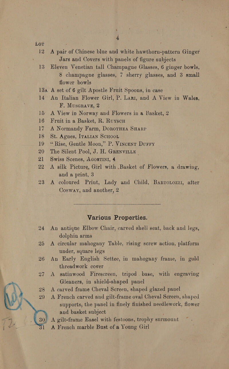 LOT 12 A pair of Chinese blue and white hawthorn-pattern Ginger Jars and Covers with panels of figure subjects 13 Eleven Venetian tall Champagne Glasses, 6 ginger bowls, 8 champagne glasses, 7 sherry glasses, and 3 small flower bowls 134 A set of 6 gilt Apostle Fruit Spoons, in case 14 An Italian Flower Girl, P. Lari, and A View in Wales, F. MusGrave, 2 15 A View in Norway and Flowers in a Basket, 2 16 Fruit in a Basket, R. Ruyscu 17. A Normandy Farm, DorotHEA SHARP 18 St. Agnes, Iratian ScHooL 19 “Rise, Gentle Moon,” P. Vincent Durry 20 The Silent Pool, J. H. GRENVILLE 21 Swiss Scenes, AGOSTINI, 4 22 <A silk Picture, Girl with .Basket of Flowers, a drawing, and a print, 3 23 A coloured Print, Lady and Child, Barrotozzi, after Cosway, and another, 2  Various Properties. 24 An antique Elbow Chair, carved shell seat, back and legs, dolphin arms | 25 A circular mahogany Table, rising screw action, platform under, square legs 26 An Early English Settee, in mahogany frame, in gold threadwork cover 27 A satinwood Firescreen, tripod. base, with engraving Gleaners, in shield-shaped panel 8 <A carved frame Cheval Screen, shaped glazed pauel A French carved and gilt-frame oval Cheval Screen, shaped supports, the panel in finely finished needlework, flower and basket subject ) A gilt-frame Easel with festoons, trophy surmount A French marble Bust of a Young Girl 