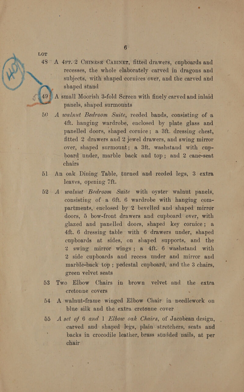 LOT 43° A 4pr..2 Curves Casiner, fitted drawers, cupboards and recesses, the whole elaborately carved in dragons and subjects, with shaped ‘cornices over, and the carved and shaped stand    © A small Moorish 3-fold Screen with finely carved and inlaid a panels, shaped surmounts A walnut Bedroom Suite, reeded bands, consisting of a 4ft. hanging wardrobe, enclosed by plate glass and panelled doors, shaped cornice; a 38ft. dressing chest, fitted 2 drawers and 2 jewel drawers, and swing mirror over, shaped surmount; a 3ft. washstand with cup- board under, marble back and top; and 2 cane-seat chairs 51. An oak Dining Table, turned and reeded legs, 3 extra leaves, opening 7ft. 52. A walnut Bedroom Suite with oyster walnut panels, consisting ofa 6ft. 6 wardrobe with hanging com- partments, enclosed by ‘2 bevelled and shaped mirror doors, 5 bow-front drawers and cupboard over, with glazed and panelled doors, shaped key cornice; a 4ft. 6 dressing table with 6° drawers under, shaped cupboards at sides, on shaped supports, and the 2 swing mirror wings; a 4ft. 6 washstand with 2 side cupboards and recess under and mirror and marble-back top ; pedestal cupboard, and the 3 chairs, green velvet seats 7 53 Two Elbow Chairs in brown velvet and the extra cretonne covers 54 A walnut-frame winged Elbow Chair in needlework on blue silk and the extra cretonne cover 55 A set of 6 and 1 Elbow oak Chairs, of Jacobean design, carved and shaped legs, plain stretchers, seats and backs in crocodile leather, brass studded nails, at per chair