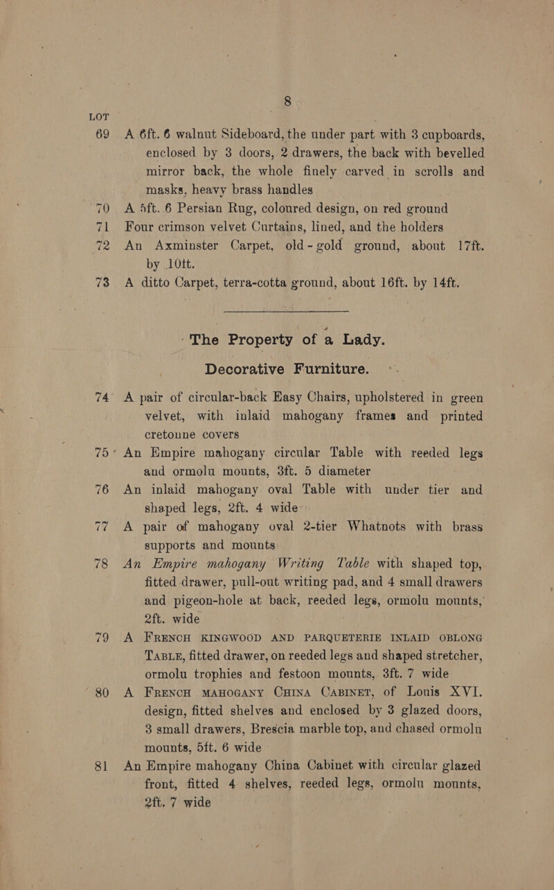 69 ~d -2 +1 — © (wd) 73 74 80 8] 8 A 6ft. 6 walnut Sideboard, the under part with 3 cupboards, enclosed by 8 doors, 2 drawers, the back with bevelled mirror back, the whole finely carved in scrolls and masks, heavy brass handles Four crimson velvet Curtains, lined, and the holders An Axminster Carpet, old-gold ground, about 17ft. by 10tt. A ditto Carpet, terra-cotta ground, about 16ft. by 14ft. The Property of a Lady. Decorative Furniture. A pair of circular-back Easy Chairs, upholstered in green velvet, with inlaid mahogany frames and_ printed cretonune covers and ormolu mounts, 3ft. 5 diameter An inlaid mahogany oval Table with under tier and shaped legs, 2ft. 4 wide supports and mounts An Empire mahogany Writing Table with shaped top, fitted drawer, pull-out writing pad, and 4 small drawers and. pigeon-hole at back, reeded legs, ormolu mounts, | 2ft. wide A FRENCH KINGWOOD AND PARQUETERIE INLAID OBLONG | TABLE, fitted drawer, on reeded legs and shaped stretcher, ormolu trophies and festoon mounts, 3ft. 7 wide A FRENCH MAHOGANY CHINA CapBinetT, of Louis XVI. design, fitted shelves and enclosed by 3 glazed doors, 3 small drawers, Brescia marble top, and chased ormolu mounts, 5ft. 6 wide An Empire mahogany China Cabinet with circular glazed front, fitted 4 shelves, reeded legs, ormolu mounts,