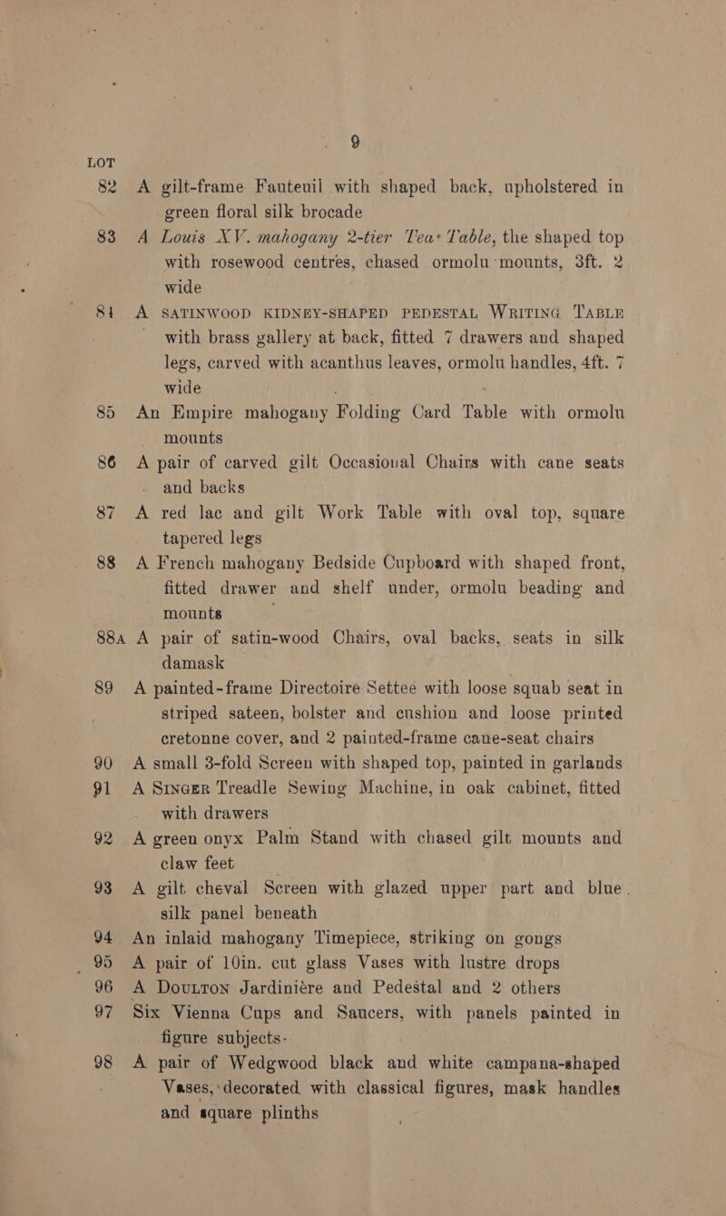 LOT 82 A gilt-frame Fauteuil with shaped back, upholstered in | green floral silk brocade 83 A Louis XV. mahogany 2-tier Teas Table, the shaped top with rosewood centres, chased ormolu mounts, 3ft. 2 wide 81 A SATINWOOD KIDNEY-SHAPED PEDESTAL WRITING TABLE with brass gallery at back, fitted 7 drawers and shaped legs, carved with acanthus leaves, ormolu handles, 4ft. 7 wide 85 An Empire mahogany F olding Card Table with onriis mounts 86 <A pair of carved gilt Occasioual Chairs with cane seats and backs 87 A red lac and gilt Work Table with oval top, square tapered legs 88 A French mahogany Bedside Cupboard with shaped front, fitted drawer and shelf under, ormolu beading and mounts | 88a A pair of satin-wood Chairs, oval backs, seats in silk damask 89 A painted-frame Directoire Settee with loose squab seat in striped sateen, bolster and cushion and loose printed cretonne cover, and 2 painted-frame cane-seat chairs 90 A small 3-fold Screen with shaped top, painted in garlands 91 A Srncer Treadle Sewing Machine, in oak cabinet, fitted with drawers 92 A green onyx Palm Stand with chased gilt mounts and claw feet : 93 A gilt cheval Screen with glazed upper part and blue. | silk panel beneath 94 An inlaid mahogany Timepiece, striking on gongs _ 95 A pair of 10in. cut glass Vases with lustre drops 96 A Dovutton Jardiniére and Pedestal and 2 others 97 Six Vienna Cups and Saucers, with panels painted in figure subjects- 98 A pair of Wedgwood black ine white campana-shaped Vases, ‘decorated with classical figures, mask handles and cae plinths