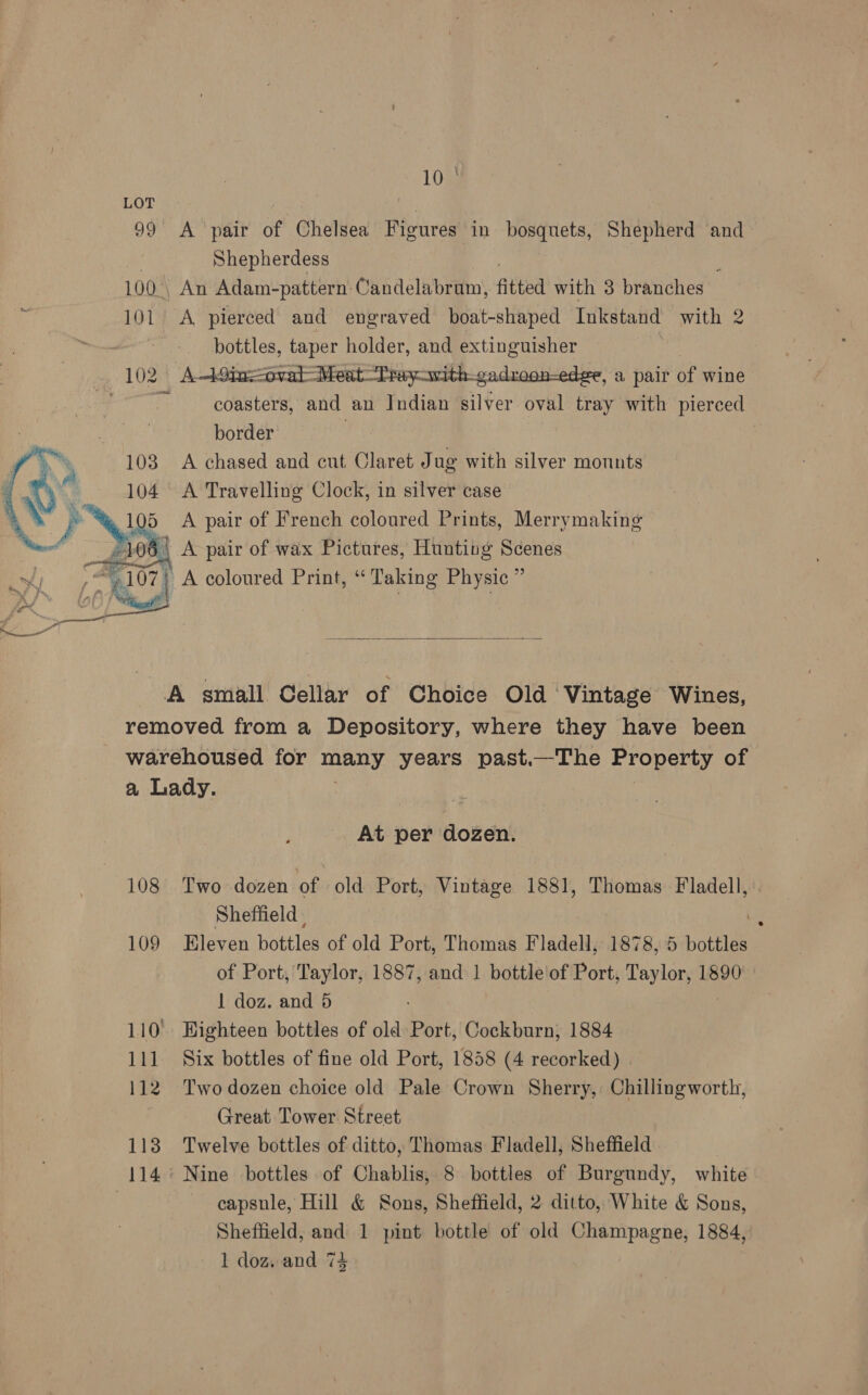 10 ° LOT Shepherdess bottles, taper holder, and extinguisher  border 103 A chased and cut Claret Jug with silver monnts 104 A Travelling Clock, in silver case i. r™ 5 <A pair of French coloured Prints, Merrymaking 106 A pair of wax Pictures, Hunting Scenes i} A coloured Print, “Taking Physic ”   a Lady. At per dozen. Sheffield, 1 doz. and 5 110° Highteen bottles of old Port, Cockburn, 1884 111. Six bottles of fine old Port, 1858 (4 recorked) | Great Tower Street 113 Twelve bottles of ditto, Thomas Fladell, Sheffield