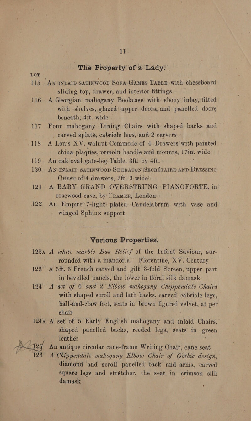 : The Property of a Lady. 115 AN INLAID sATINWooD Sora Gaus TABLE with chessboard sliding top, drawer, and interior fittings 116 A'Georgian! mahogany Bookcase with ebony inlay,’ fitted with shelves, glazed’ upper doors, and panelled doors beneath, 4ft. wide | 117 Four mahogany Dining Chairs ats shaped backs and — _ carved splats, cabriole legs,‘and 2 carvers .118 A Louis XV. walnut Commode of 4 Drawers with abit | china plaques, ormolu handle and mounts, 17in. wide 119. An oak oval -gate-lee Table, 3ft. by 4ft. 120 AN INLAID SATINWOOD SHERATON SEORETAIRE AND DRESSING _Cuesr of'4 drawers, 3ft. 3 wide’ 121 A BABY GRAND OVERSTRUNG PIANOFORTE, in _ rosewood case, by Cramer, London 122 An Empire ’7-light: plated) Candelabrum with vase and’ winged Sphinx support  Various Properties. 1224 A white marble Bas Relicf of the Infant Saviour, sur- rounded with a mandorla. Florentine, XV. Century 123 A 5ft. 6 French carved and gilt 3-fold Screen, upper part in bevelled panels, the lower in floral silk damask 124° A ‘set of 6 and 2 Elbow mahogany Chippendale Chairs with shaped scroll and lath backs, carved cabriole legs, ball-and-claw feet, seats in brown figured velvet, at per chair 124a A set of 5 Early English mahogany and inlaid Chairs, shaped panelled backs, reeded legs, seats in green leather “4 An antique circular cane-frame Writing Chair, cane seat 126 A Chippendale mahogany Elbow Chair of Gothic design, diamond and scroll panelled back and arms, carved square legs and strétcher, the seat in crimson silk damask | 