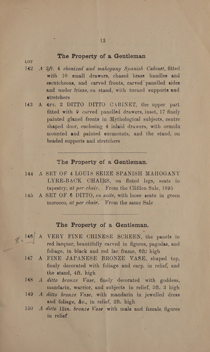 A The Property of a Gentleman 143 144 A A A with 10 small drawers, chased brass handles and escutcheons, and carved fronts, carved panelled sides and under frieze,on stand, with turned supports and stretchers : 4rr. 2 DITTO DITTO CABINET, the upper part fitted with 9 carved panelled drawers, inset, 17 finely painted glazed fronts in Mythological subjects, centre shaped door, enclosing 4 inlaid drawers, with ormolu mounted and painted surmounts, and the stand, on beaded supports and stretchers 3 The Property of a Gentleman. SET OF 4 LOUIS SEIZE SPANISH MAHOGANY LYRE-BACK CHAIRS, on fluted legs, seats in tapestry, at per chair. From the Clifden Sale, 1895 SET OF 6 DITTO, ex suzte, with loose seats in green morocco, at per chair. From the same Sale  The Property of a Gentleman. red lacquer, beautifully carved in figures, pagodas, and foliage, in black and red lac frame, 6ft: high FINE JAPANESE BRONZE VASH, shaped top, finely decorated with foliage and carp. in relief, and the stand, 4ft. high ditto bronze Vase, finely decorated ‘with goddess, mandarin, warrior, and subjects in relief, 3ft. 3 high ditto bronze Vase, with mandarin in jewelled dress and foliage, &amp;c., in relief, 2ft. high in relief