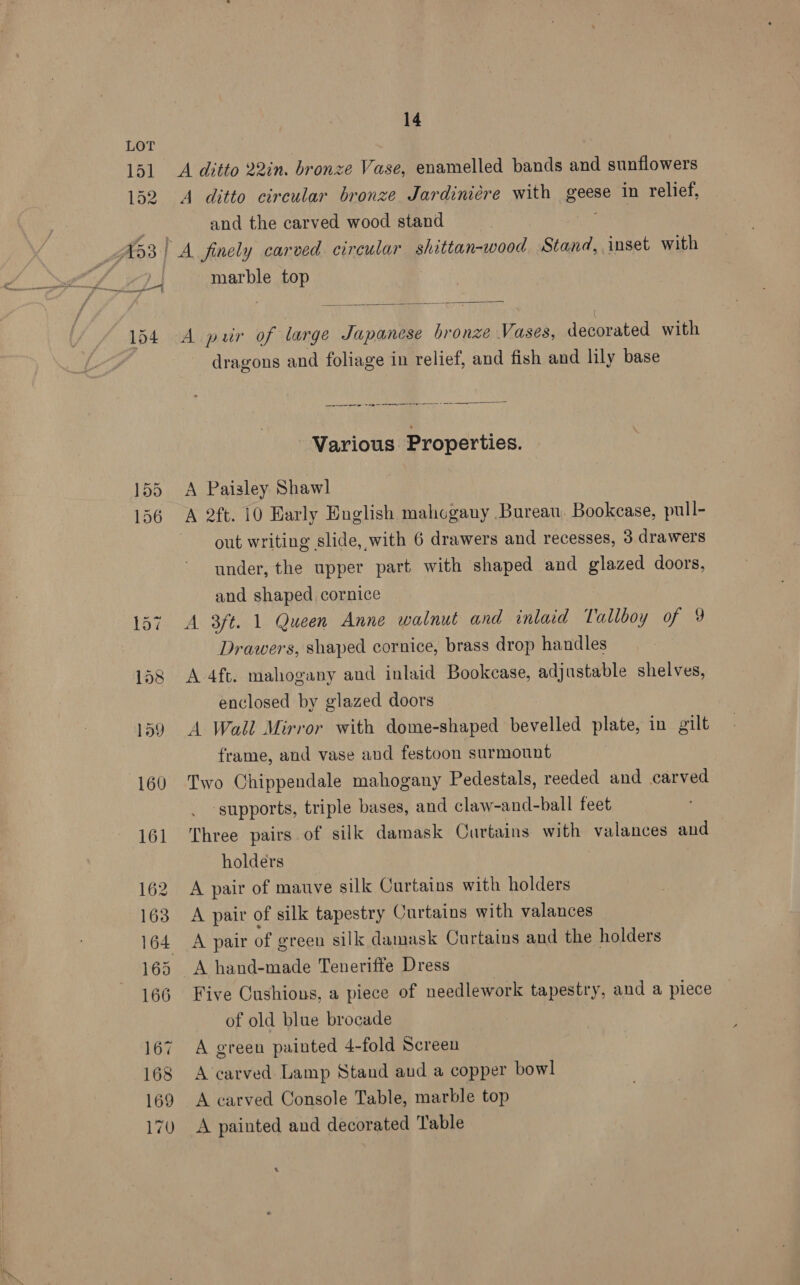 155 156 14 A ditto 22in. bronze Vase, enamelled bands and sunflowers A ditto circular bronze Jardiniére with so, in relief, and the carved wood stand marble top  A puir of large Japanese bronze Vases, decorated with dragons and foliage in relief, and fish and lily base ne ate i me © Saar emer er Various Properties. A Paisley Shawl out writing slide, with 6 drawers and recesses, 3 drawers under, the upper part with shaped and glazed doors, and shaped cornice A 3ft. 1 Queen Anne walnut and inlaid Tallboy of 9 Drawers, shaped cornice, brass drop handles A 4ft. mahogany and inlaid Bookcase, adjustable shelves, enclosed by glazed doors A Wall Mirror with dome-shaped bevelled plate, in gilt frame, and vase and festoon surmount Two Chippendale mahogany Pedestals, reeded and carved ‘supports, triple bases, and claw-and-ball feet Three pairs of silk damask Curtains with valances and holders A pair of mauve silk Curtains with holders A pair of silk tapestry Curtains with valances A pair of ereen silk damask Curtains and the holders A hand-made Teneriffe Dress Five Cushions, a piece of needlework tapestry, and a piece of old blue brocade A green painted 4-fold Screen A ‘carved Lamp Stand aud a copper bowl A carved Console Table, marble top A painted and decorated Table