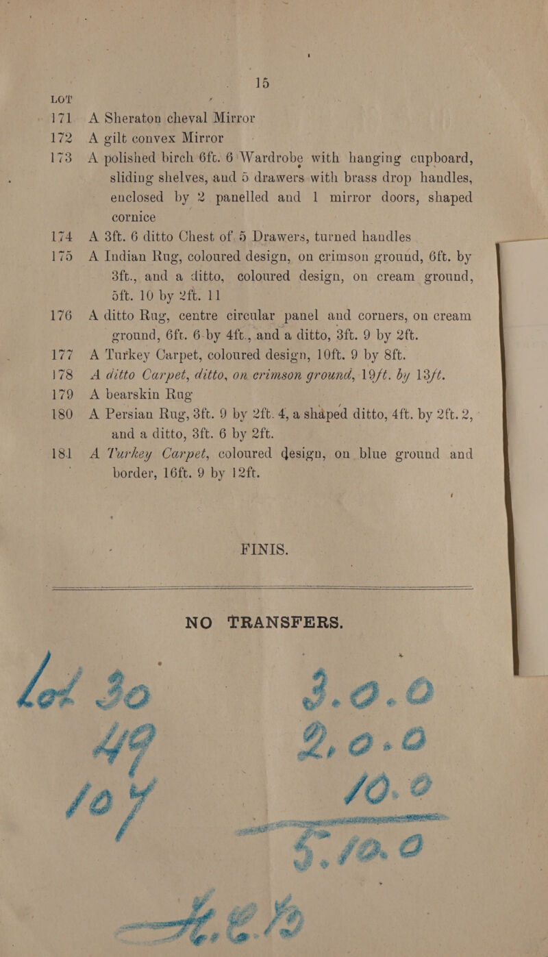 178 179 180 asl 15 A Sheraton cheval Mirror A gilt convex Mirror A polished birch 6ft. 6 Wardrobe with hanging cupboard, sliding shelves, aud 5 drawers. with brass drop handles, enclosed by 2 panelled and 1 mirror doors, shaped cornice boliaahe A 3ft. 6 ditto Chest of. 5 Drawers, turned handles A Indian Rug, coloured design, on crimson ground, 6ft. by 3ft., and a ditto, coloured design, on cream ground, Saft. 10 by 2ft. 11 A ditto Rug, centre circular panel and corners, on cream eround, 6ft. 6-by 4ft., and a ditto, 3ft. 9 by 2tt. A Turkey Carpet, coloured design, 10ft. 9 by 8ft. A ditto Carpet, ditto, on erimson ground, 19ft. by 13ft. A bearskin Rug A Persian Rug, 3ft. 9 by 2ft. 4, a shaped ditto, 4ft. by 2ft. 2, and a ditto, 3ft. 6 by 2ft. A Turkey Carpet, coloured design, on blue ground and FINIS.     NO TRANSFERS. go = 3.0.0 A? 29-0   