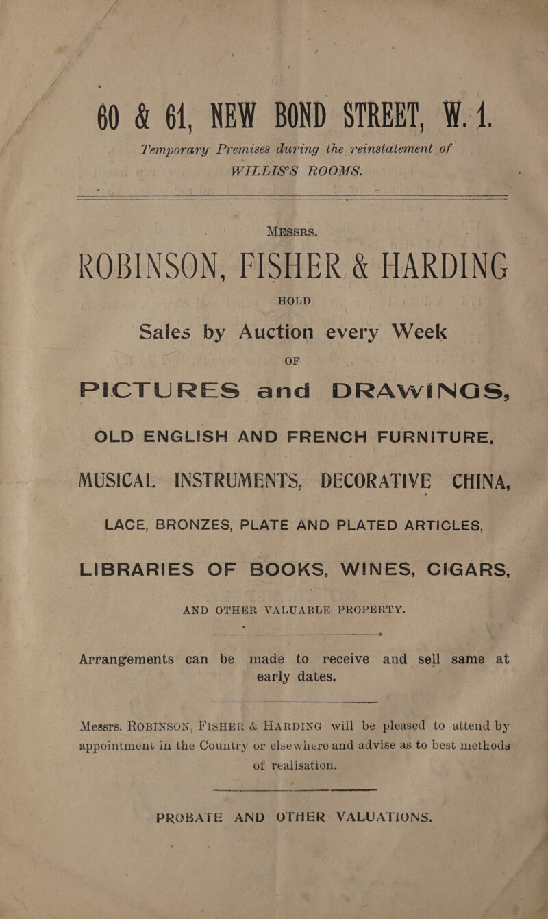 0 &amp; 61, NEW BOND STREET, W. 4. Temporary Premises during the reinstatement of : WILLIS'S ROOMS.     MESSRS. ROBINSON, FISHER &amp; HARDING HOLD Sales by Auction every Week OF PICTURES and DRAWINGS, OLD ENGLISH AND FRENCH FURNITURE, MUSICAL INSTRUMENTS, DECORATIVE CHINA, LACE, BRONZES, PLATE AND PLATED ARTICLES, LIBRARIES OF BOOKS, WINES, CIGARS, AND OTHER VALUABLE PROPERTY.  Arrangements can be made to receive and sell same at early dates. Messrs. ROBINSON, FISHER &amp; HARDING will be pleased to attend by appointment in the Country or elsewhere and advise as to best methods of realisation. (te,    PROBATE AND OTHER: VALUATIONS.