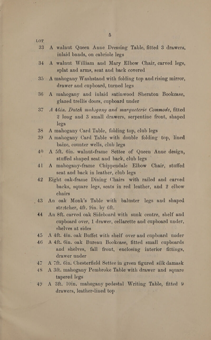 33 9) A walnut Queen Anne Dressing Table, fitted 3 drawers, inlaid bands, on cabriole legs A walnut William and Mary Elbow Chair, carved legs, splat and arms, seat and back covered A mahogany Washstand with folding top and rising mirror, drawer and cupboard, turned legs A mahogany and inlaid satinwood Sheraton Bookcase, glazed trellis doors, cupboard under A 46in. Dutch mahogany and marqueterie Commode, fitted 2 long and 3 small drawers, serpentine front, shaped legs A mahogany Card Table, folding top, club legs A mahogany Card Table with double folding top, lined baize, counter wells, club legs A 5ft. 6in. walnut-frame Settee of Queen Anne design, stuffed shaped seat and back, club legs © A mahogany-frame Chippendale Elbow Chair, stuffed seat and back in leather, club legs Hight oak-frame Dining Chairs with railed and carved backs, square legs, seats in red leather, and 2 elbow chairs 7 An oak Monk’s Table with baluster legs and shaped stratcher, 4ft. 9in. by 6ft. An 8ft. carved oak Sideboard with sunk centre, shelf and cupboard over, 1 drawer, cellarette and cupboard under, shelves at sides A 4ft. 4in. oak Buffet with shelf over and cupboard under A 4ft. 6in. oak Bureau Bookcase, fitted small cupboards and shelves, fall front, enclosing interior fittings, drawer under A 7ft. 6in. Chesterfield Settee in green figured silk damask A 3ft. mahogany Pembroke Table with drawer and square tapered legs A 3ft. 10in. mahogany pedestal Writing Table, fitted 9 drawers, leather-lined top.