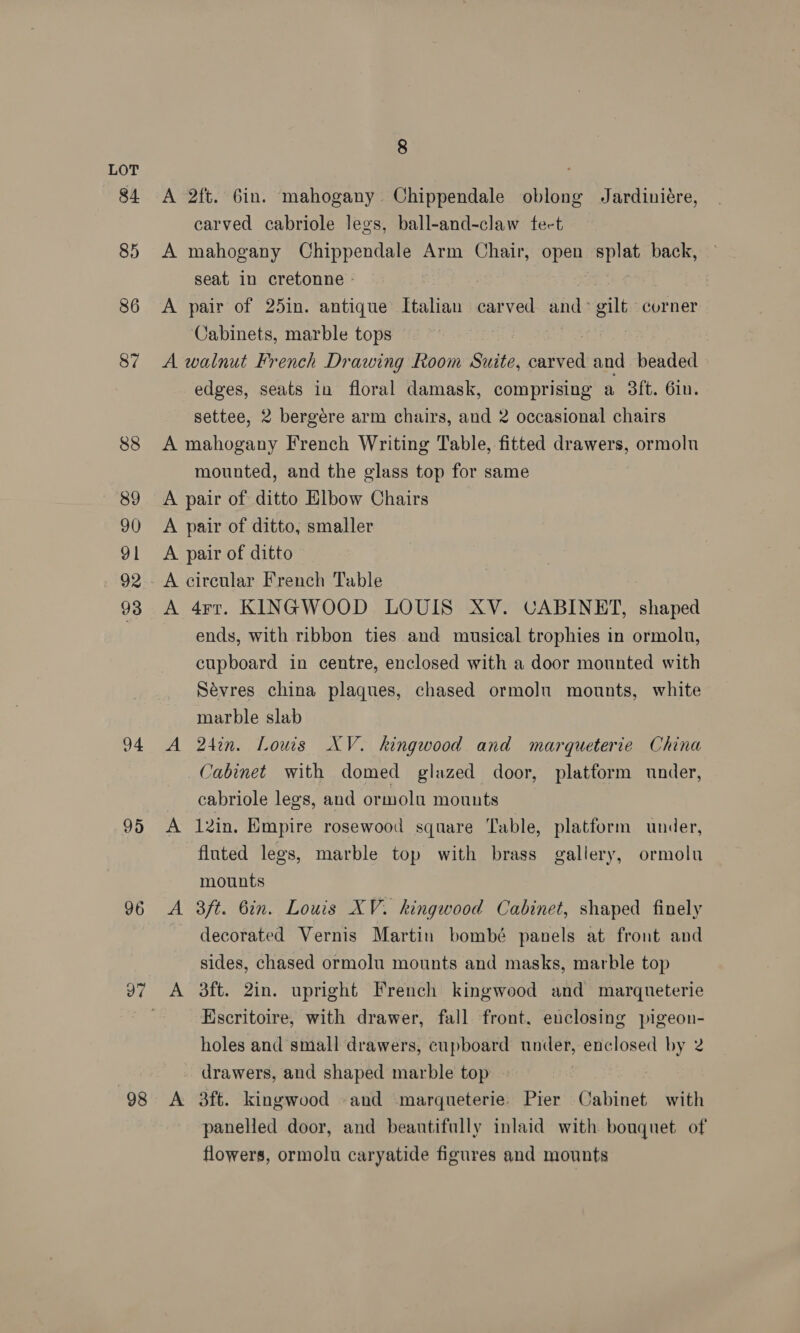 84 85 86 87 88 89 90 91 93 94 95 © ~I 98 8 A 2ft. 6in. mahogany. Chippendale oblong Jardiniére, carved cabriole legs, ball-and-claw fect A mahogany Chippendale Arm Chair, open splat back, seat in cretonne - A pair of 25in. antique’ Italian pee and &gt; eit corner Cabinets, marble tops ; A walnut French Drawing Room Suite, antiea and beaded edges, seats in floral damask, comprising a 3ft. 6in. settee, 2 bergére arm chairs, and 2 occasional chairs A mahogany French Writing Table, fitted drawers, ormolu mounted, and the glass top for same A pair of ditto Elbow Chairs A pair of ditto, smaller A pair of ditto A circular French Table A 4rtr. KINGWOOD LOUIS XV. CABINET, shaped ends, with ribbon ties and musical trophies in ormoln, cupboard in centre, enclosed with a door mounted with Sevres china plaques, chased ormolu mounts, white marble slab A 24in. Louis XV. kingwood and marqueterie China Cabinet with domed glazed door, platform under, cabriole legs, and ormolu mounts A 12in. Empire rosewood square Table, platform under, fluted legs, marble top with brass gallery, ormolu mounts A 3ft. 6in. Louis XV. kingwood Cabinet, shaped finely ~ decorated Vernis Martin bombé panels at front and sides, chased ormolu mounts and masks, marble top Escritoire, with drawer, fall front. enclosing pigeon- holes and small drawers, cupboard under, enclosed by 2 drawers, and shaped marble top ~ A 3ft. kingwood and -marqueterie. Pier Cabinet with panelled door, and beautifully inlaid with bouquet of flowers, ormolu caryatide figures and mounts