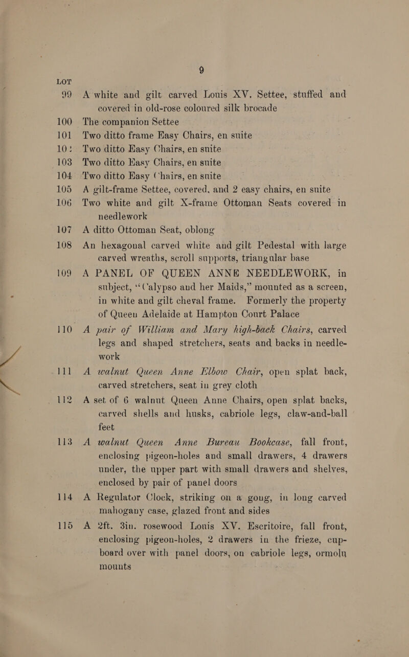 isin 99 100 101 108 103 104 106 107 108 109 114 110 9 A white and gilt carved Louis XV. Settee, stuffed and covered in old-rose coloured silk brocade Two ditto frame Hasy Chairs, en suite Two ditto Easy Chairs, en suite Two ditto Kasy Chairs, en suite Two ditto Hasy Chairs, en suite Two white and gilt X-frame Ottoman Seats covered in needlework A ditto Ottoman Seat, oblong An hexagonal carved white and gilt Pedestal with large carved wreaths, scroll supports, triangular base A PANEL OF QUEEN ANNE NEEDLEWORK, in subject, ‘‘Calypso and her Maids,” mounted as a screen, in white and gilt cheval frame. Formerly the property of Queen Adelaide at Hampton Court Palace A pair of William and Mary high-back Chairs, carved legs and shaped stretchers, seats and backs in needle- work A walnut Queen Anne Elbow Chair, open splat back, carved stretchers, seat in grey cloth A set of 6 walnut Queen Anne Chairs, open splat backs, carved shells and husks, cabriole legs, claw-and-ball feet A walnut Queen Anne Bureau Bookcase, fall front, enclosing pigeon-holes and small drawers, 4 drawers under, the upper part with small drawers and shelves, enclosed by pair of panel doors A Regulator Clock, striking on a gong, in long carved mahogany case, glazed front and sides A 2ft. 3in. rosewood Louis XV. Escritoire, fall front, enclosing pigeon-holes, 2 drawers in the frieze, cup- board over with panel doors, on cabriole legs, ormolu mounts