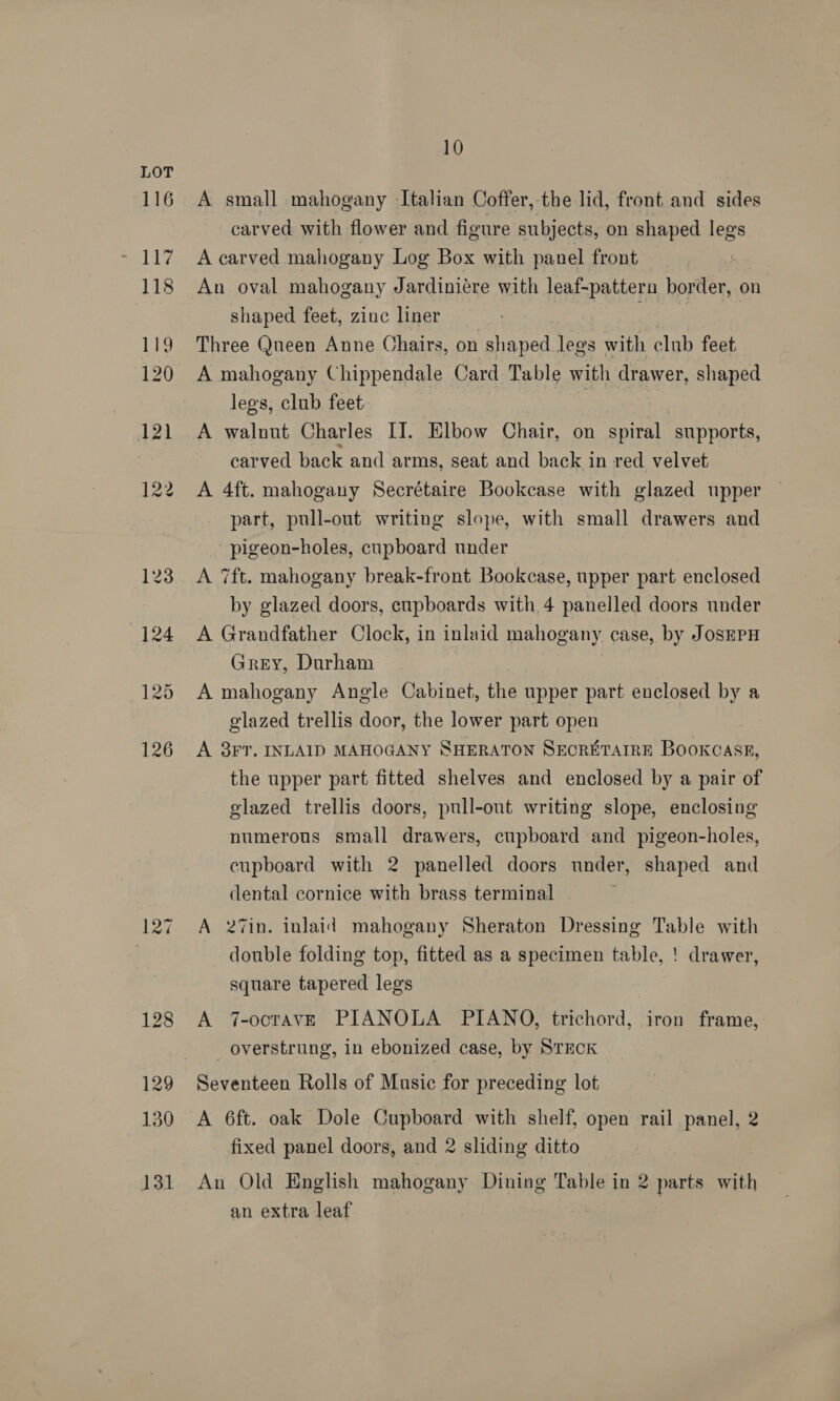 12% 128 129 130 131 10 A small mahogany -Italian Coffer, the lid, front and sides carved with flower and figure subjects, on shaped legs A carved mahogany Log Box with panel front An oval mahogany Jardinicre with leaf-pattern border, on shaped feet, zinc liner | Three Queen Anne Chairs, on nen legs with club feet A mahogany Chippendale Card Table with drawer, shaped legs, club feet A walnut Charles II. Elbow Chair, on mA supports, carved back and arms, seat and back in red velvet A 4ft. mahogany Secrétaire Bookcase with glazed upper part, pull-out writing slope, with small drawers and -pigeon-holes, cupboard under A 7ft. mahogany break-front Bookcase, upper part enclosed by glazed doors, cupboards with 4 panelled doors under A Grandfather Clock, in inlaid mahogany case, by JOSEPH Grey, Durham A mahogany Angle Cabinet, the upper part enclosed by a glazed trellis door, the lower part open A 3FT. INLAID MAHOGANY SHERATON SECRETAIRE BooKCASE, the upper part fitted shelves and enclosed by a pair of glazed trellis doors, pull-out writing slope, enclosing numerous small drawers, cupboard and pigeon-holes, cupboard with 2 panelled doors under, shaped and dental cornice with brass terminal | A 27in. inlaid mahogany Sheraton Dressing Table with | double folding top, fitted as a specimen table, ! drawer, square tapered legs A 7-octave PIANOLA PIANO, trichord, iron frame, overstrung, in ebonized case, by STECK Seventeen Rolls of Music for preceding lot A 6ft. oak Dole Cupboard with shelf, open rail panel, 2 fixed panel doors, and 2 sliding ditto An Old English mahogany Dining Table in 2 parts with an extra leaf