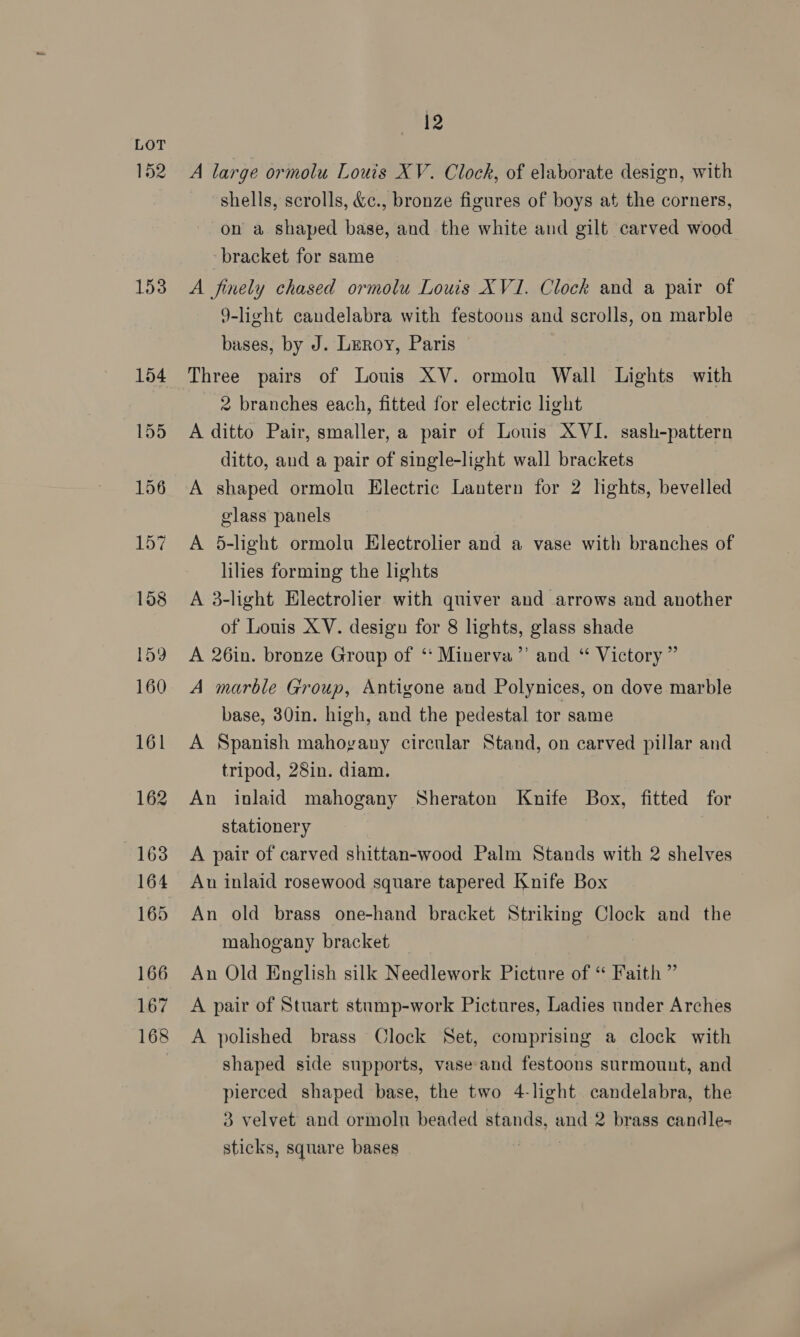 152 153 12 A large ormolu Louis XV. Clock, of elaborate design, with shells, scrolls, &amp;c., bronze figures of boys at the corners, on a shaped base, and the white and gilt carved wood bracket for same A finely chased ormolu Louis XVI. Clock and a pair of 9-light candelabra with festoons and scrolls, on marble bases, by J. Leroy, Paris 7 Three pairs of Louis XV. ormolu Wall Lights with 2 branches each, fitted for electric light A ditto Pair, smaller, a pair of Louis XVI. sash-pattern ditto, aud a pair of single-light wall brackets A shaped ormolu Electric Lantern for 2 lights, bevelled glass panels A 5-light ormolu Electrolier and a vase with branches of lilies forming the lights A 3-light Electrolier with quiver and arrows and another of Louis XV. design for 8 lights, glass shade A 26in. bronze Group of ‘* Minerva’’ and “ Victory ” A marble Group, Antigone and Polynices, on dove marble base, 30in. high, and the pedestal tor same A Spanish mahovany circular Stand, on carved pillar and tripod, 28in. diam. An inlaid mahogany Sheraton Knife Box, fitted for stationery A pair of carved shittan-wood Palm Stands with 2 shelves Au inlaid rosewood square tapered Knife Box An old brass one-hand bracket Striking Clock and the mahogany bracket An Old English silk Needlework Picture of “ Faith ” A pair of Stuart stump-work Pictures, Ladies under Arches A polished brass Clock Set, comprising a clock with shaped side supports, vase and festoons surmount, and pierced shaped base, the two 4-light candelabra, the 3 velvet and ormolnu beaded stands, and 2 brass candle- sticks, square bases