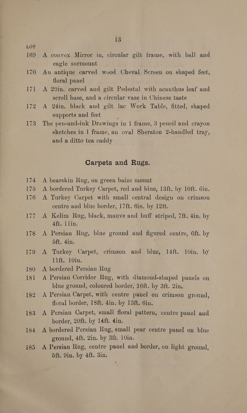 169 13 A convex Mirror in, circular gilt frame, with ball and eagle surmount An antique carved wood Cheval Screen on shaped feet, floral panel P A 20in. carved and gilt Pedestal with acanthus leaf and scroll base, and a circular vase in Chinese taste A 24in. black and gilt lac Work Table, fitted, shaped supports and feet ; | The pen-and-ink Drawings in | frame, 3 pencil and crayon sketches in | frame, an oval Sheraton 2-handled tray, and a ditto tea caddy - Carpets and Rugs. A bearskin Rug, on green baize mount A bordered Turkey Carpet, red and blue, 13ft. by 10ft. 6in. A Tarkey Carpet with small central design on crimson centre and blue border, 17ft. 6in. by 12ft. A Kelim Rug, black, mauve and buff striped, 7ft. 4in. by 4ft. 1 lin. A Persian Rug, blue ground and figured centre, 6ft. by oft. 4in. A Turkey Carpet, crimson and blue, 14ft. 1Uin. by 11ft. 10in. A bordered Persian Rug A Persian Corridor Rug, with diamond-shaped panels on blue ground, coloured border, 16ft. by 3ft. 2in. A Persian Carpet, with centre panel on crimson ground, floral border, 18ft. 4in. by 13ft. 6in, A Persian Carpet, small floral pattern, centre panel and border, 20ft. by 14ft. 4in. : A bordered Persian Rug, small pear centre panel on blue ground, 4ft. 2in. by 3ft. 10in. A Persian Rug, centre panel and border, on light ground, d5ft. Yin. by 4ft. din.