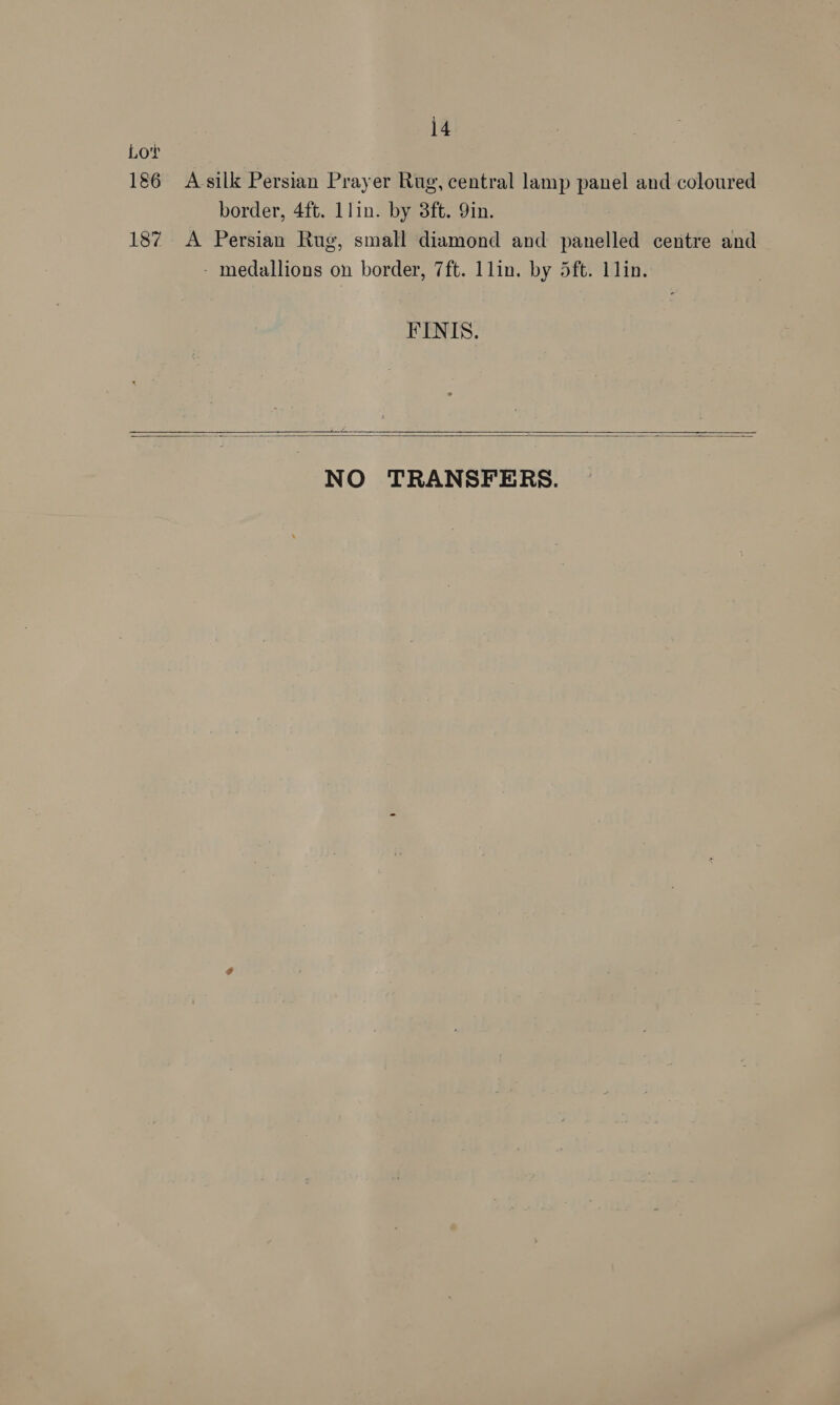 14 Lor 186 A-silk Persian Prayer Rug, central lamp panel and coloured border, 4ft. llin. by 3ft. Yin. 187 A Persian Rug, small diamond and panelled centre and - medallions on border, 7ft. 1lin. by 5ft. 11in. FINIS. ow ew Ae    NO TRANSFERS.