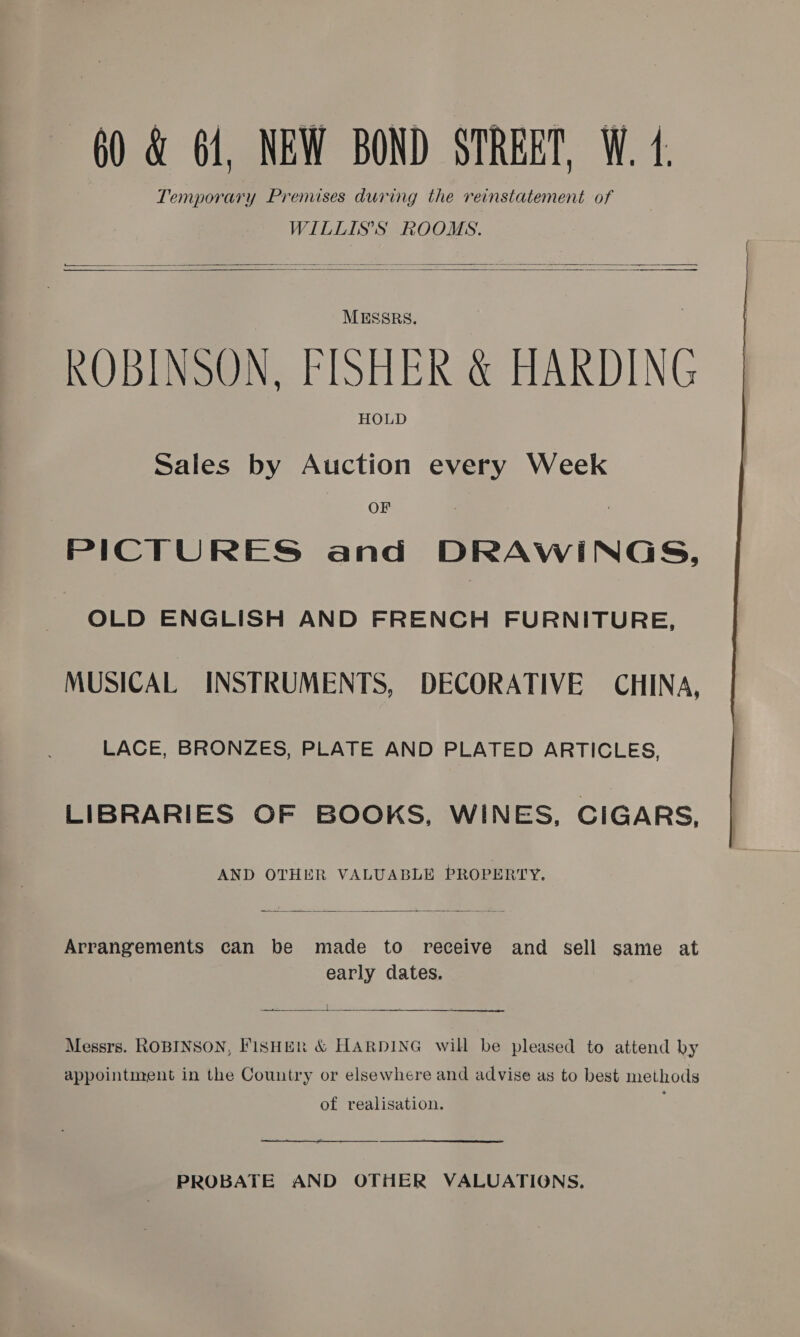 Temporary Premises during the reinstatement of WILLIS’S ROOMS. Seas ee - ————— = a ee Ee      MESSRS. ROBINSON. FISHER &amp; HARDING HOLD Sales by Auction every Week OF PICTURES and DRAWINGS, OLD ENGLISH AND FRENCH FURNITURE, MUSICAL INSTRUMENTS, DECORATIVE CHINA, LACE, BRONZES, PLATE AND PLATED ARTICLES, LIBRARIES OF BOOKS, WINES, CIGARS, AND OTHER VALUABLE PROPERTY.  Arrangements can be made to receive and sell same at early dates. secede. {  $n Messrs. ROBINSON, FISHER &amp; HARDING will be pleased to attend hy appointment in the Country or elsewhere and advise as to best methods of realisation. 