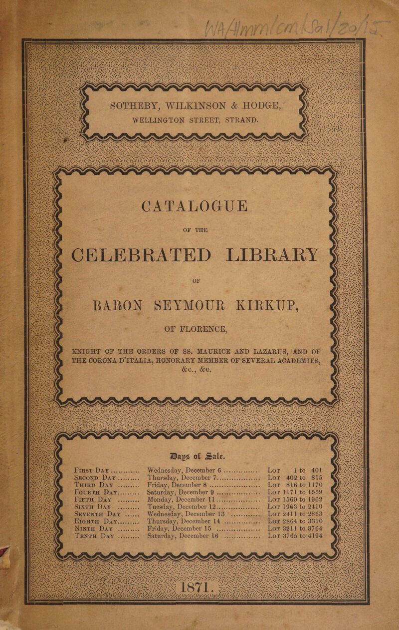 = = = g SVN) 7 SVEAT NOS EIN AINA PAAR SHS x : NON TRS TING TAIL OP. AACA ANZ RES &gt; ‘ VE PN y 3 3 r - , “ 4 VANS \N Soe [ NN! J SY NGA J Wa vare| ‘ SS hs  WS x a 7 Ay Y Bad ws a WES aad Ls IN (7, ZY 1 to 401 Lor 402 to 815 Lor 816 to 1170 Lor 1171 to 1559 | 62&gt; Lor 2411 to 2863 Lor 2864 to 3310 Lor 3765 to 4194 Lor 1560 to 19 Lor 1963 to 2410 Lor Lor 8211 to 3764 oe eee eee Owe a) eee e tower esern CATALOGUE eevee ere resosesene eR eee erevoeererrerees Ceeesoreseoreorers Days of Sale, December 9 December 11 December 16 ISEANMSENEME Wednesday, December 6 ............... OF FLORENCE, rday, SEYMOUR KIRKUP, ahursday,,December 14. wince... 6 caus Eriday, December 15) occa cescce eens a husreday,. December fi ..c.s.0.ccct ce3 Friday, December 8 Tuesday, December 1Qsi).....06c2.veass Wednesday, December 13 Saturday, Monday, satu WELLINGTON STREET, STRAND. DAN canst ccs. by eececosen eases esee eseseoree ea er er nee eo eeesree ND DAY. oo... BARON First Day .........--- SECO ee Tuirp Day _ Fourra Day Ninto Day CTENTH DAY... Sixt Day SEVENTH Day ..... Firtn Day EIGHTH 