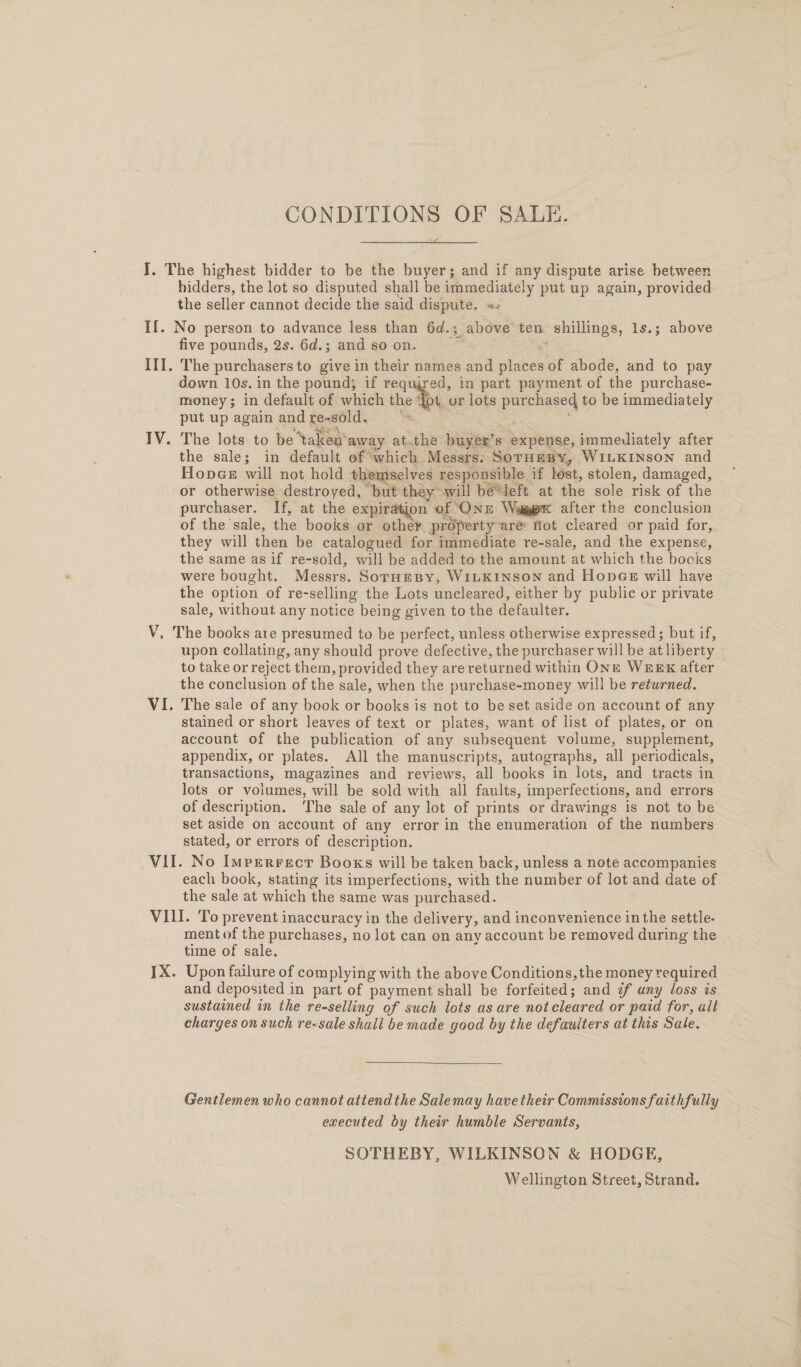 CONDITIONS OF SALE.  hidders, the lot so disputed shall be immediately put up again, provided the seller cannot decide the said dispute. «= y five pounds, 2s. 6d.; and so on. The purchasers to give in their names and places of abode, and to pay down 10s. in the pound; if required, in part payment of the purchase- money; in default of which the {ot or lots purchased to be immediately put up again andre-sold, = The lots to be ‘taken away at.the buyer’s expense, immediately after the sale; in default of which Messrs. SorHmBy, WILKINSON and HopGe will not hold themselves responsible if lost, stolen, damaged, or otherwise destroyed, but they will bé*left at the sole risk of the purchaser. If, at the expiration of (ONE Wage after the conclusion they will then be catalogued for immediate re-sale, and the expense, the same as if re-sold, will be added to the amount at which the books were bought. Messrs. SormesBy, WILKINSON and Hopes will have the option of re-selling the Lots uncleared, either by public or private sale, without any notice being given to the defaulter. upon collating, any should prove defective, the purchaser will be at liberty to take or reject them, provided they are returned within One WEEK after the conclusion of the sale, when the purchase-money will be returned. The sale of any bock or books is not to be set aside on account of any stained or short leaves of text or plates, want of list of plates, or on account of the publication of any subsequent volume, supplement, appendix, or plates. All the manuscripts, autographs, all periodicals, transactions, magazines and reviews, all books in lots, and tracts in lots or volumes, will be sold with all faults, imperfections, and errors of description. The sale of any lot of prints or drawings is not to be set aside on account of any error in the enumeration of the numbers stated, or errors of description. each book, stating its imperfections, with the number of lot and date of the sale at which the same was purchased. ment of the purchases, no lot can on any account be removed during the time of sale. Upon failure of complying with the above Conditions, the money required and deposited in part of payment shall be forfeited; and ¢f any loss is sustained in the re-selling of such lots as are not cleared or paid for, all charges on such re-sale shall be made good by the defauiters at this Sate.  Gentlemen who cannot attend the Salemay have their Commissions faithfully executed by their humble Servants, SOTHEBY, WILKINSON &amp; HODGE, Wellington Street, Strand.