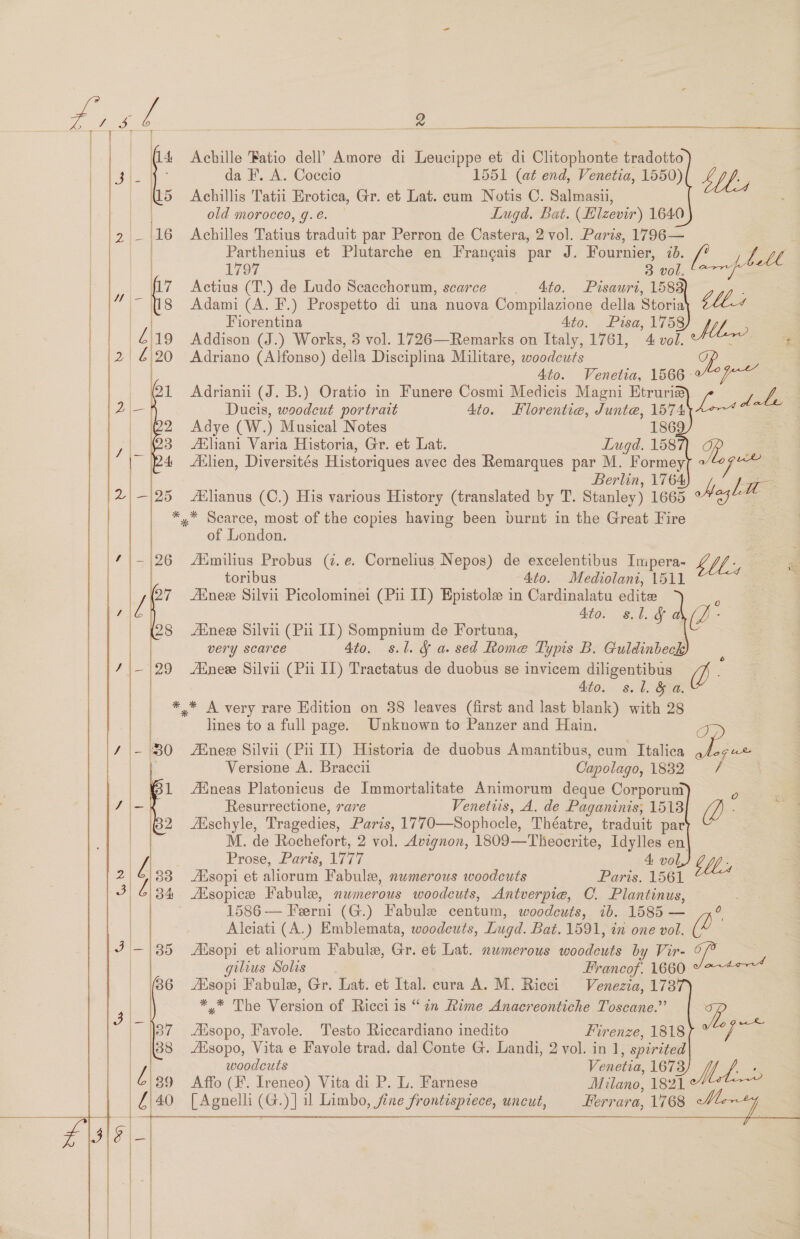 14 Achille Fatio dell’ Amore di Leucippe et di Clitophonte tradotto      cies da F. A. Coccio 1551 (at end, Venetia, 1550) Shh; | 15 Achillis Tatii Erotica, Gr. et Lat. cum Notis C. Salmasii, hon old morocco, g.e. — Lugd. Bat. (Hlzevir) 1640 ' i2 —~1|16 Achilles Tatius traduit par Perron de Castera, 2 vol. Paris, 1796— | Parthenius et Plutarche en Francais par J. Fournier, 70. i146 1797 3 00Le Oo Actius (T.) de Ludo Scacchorum, scarce . Ato. Pisauri, 1588 | | Adami (A. F.) Prospetto di una nuova Compilazione della Storia LLC 4 | Fiorentina 4to. Pisa, 1758 Mhw | Addison (J.) Works, 3 vol. 1726—Remarks on Italy, 1761, 4 vol. : a  — |2/ £)20 Adriano (Alfonso) della Disciplina Militare, woodcuts 4to. Venetia, 1566- 21 Adrianiu (J. B.) Oratio in Funere Cosmi Medicis Magni Etruri# Gee   Ducis, woodcut portrait 4to. Hlorentie, Junte, 1574 Adye (W.) Musical Notes 1869 fEliani Varia Historia, Gr. et Lat. Lugd. 158 gy | Adlien, Diversités Historiques avec des Remarques par M. Formey 7 mae   Berlin, 1764 A ee félianus (C.) His various History (translated by T. Stanley) 1665 °* ~~ *,™* Searce, most of the copies having been burnt in the Great Fire | of London. 26 AXmilius Probus (z. e. Cornelius Nepos) de excelentibus Impera- LV, toribus “4to. Mediolani, 1511 Ainee Silvii Picolominei (Pu IL) Epistole in Cardinalatu edite Ato. s.l. &amp;f ai (pb Aine Silvii (Pii IL) Sompnium de Fortuna, very scarce 4to. s.l. § a. sed Rome Typis B. Guldinbee ; Anew Silvii (Pii IL) Tractatus de duobus se invicem diligentibus (iL 4to. s.l. &amp;§ a. ** A very rare Edition on 38 leaves (first and last blank) with 28 lines to a full page. Unknown to Panzer and Hain. eyes Ene Silvii (Pii IT) Historia de duobus Amantibus, cum Italica Versione A. Braccii Capolago, 1882 / ineas Platonicus de Immortalitate Animorum deque Corporum | Resurrectione, rare Venetiis, A. de Paganinis, 1518 iL a Akschyle, Tragedies, Paris, 1770—Sophocle, Théatre, traduit par | M. de Rochefort, 2 vol. Avignon, 1809—Theocrite, Idylles en! Prose, Paris, 1777 4: vol CY, Aisopi et aliorum Fabule, numerous woodeuts Paris. 1561 ZEsopice Fabule, numerous woodcuts, Antverpie, C. Plantinus, 1586 — Ferni (G.) Fabule centum, woodcuts, ib. 1585 — Alciati (A.) Emblemata, woodeuts, Lugd. Bat. 1591, in one vol. (e Ss Asopi et aliorum Fabule, Gr. et Lat. numerous woodcuts by Vir- ue gilius Solis Francof. 1660 ZEsopi Fabule, Gr. Lat. et Ital. cura A. M. Rieci Venezia, 178 ** The Version of Ricci is “2n Rime Anacreontiche Toscane.” yi /    Aisopo, Favole. Testo Riccardiano inedito Firenze, 1818 Aisopo, Vita e Favole trad. dal Conte G. Landi, 2 vol. in 1, spirited woodcuts Venetia, 1673 a Affo (F. Ireneo) Vita di P. L. Farnese Milano, 1821 Mat [Agnelli (G.)] il Limbo, fine frontispiece, uncut, Kerrara, 1768 aise a