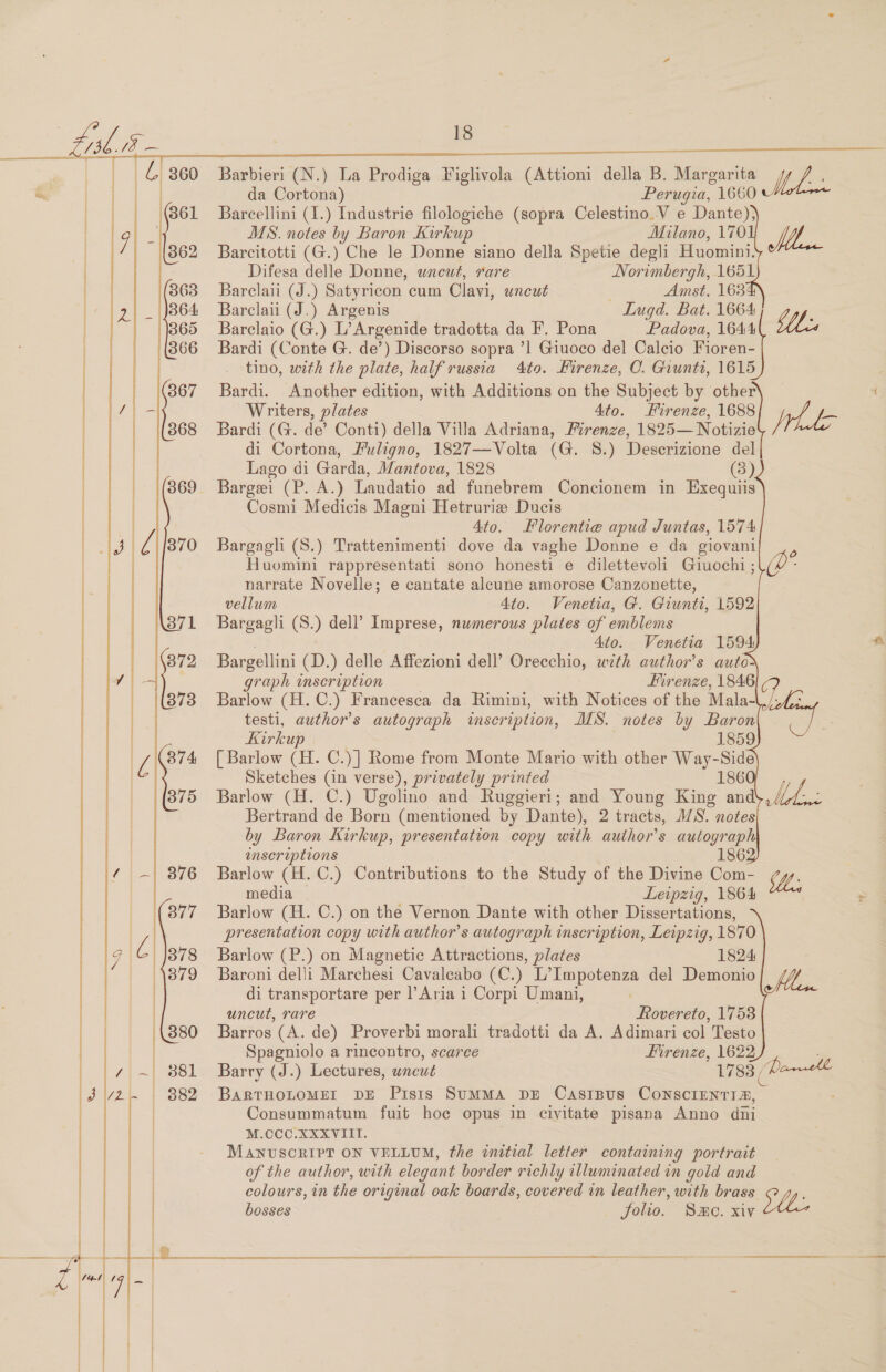 da Cortona) Perugia, 1660 Barcellini (I.) Industrie filologiche (sopra Celestino.V e Dante); MS. notes by Baron Kirkup Milano, 170 lyf Barcitotti (G.) Che le Donne siano della Spetie degli Huomini. Difesa delle Donne, wneut, rare Norimbergh, 1651 Barclaii (J.) Satyricon cum Clavi, uncut Amst. 163 Barclaii (J.) Argenis Lugd. Bat. 1664 ‘ Barclaio (G.) L’Argenide tradotta da F’. Pona Padova, 1644 Wee Bardi (Conte G. de’) Discorso sopra ’1 Giuoco del Calcio Fioren- tino, with the plate, half russia 4to. Kirenze, C. Giunti, 1615     Bardi. Another edition, with Additions on the Subject by other Writers, plates Ato. Firenze, 1688 Nhe Bardi (G. de’ Conti) della Villa Adriana, Firenze, 1825— Notizie di Cortona, Puligno, 1827—Volta (G. 8.) Descrizione del Lago di Garda, Mantova, 1828 (8) Barge (P. A.) Landatio ad funebrem Concionem in Exequiis Cosmi Medicis Magni Hetrurie Ducis Ato. Florentie apud Juntas, 1574 Bargagli (S.) Trattenimenti dove da vaghe Donne e da giovani Huomini rappresentati sono honesti e dilettevoli Giuochi ; narrate Novelle; e cantate alecune amorose Canzonette, vellum Ato. Venetia, G. Giwnts, 1592 Bargagli (S.) dell’ Imprese, numerous plates of emblems 4to. Venetia 1594 Bargellini (D.) delle Affezioni dell’ Oneeahsa, with author's autor graph inscription Hirenze, 1846 Barlow (H.C.) Francesca da Rimini, with Notices of the Mala- testi, author’s autograph inscription, IIS. notes by Baron Kirkup 1859 [ Barlow (it. C.)] Rome from Monte Mario with other Way-Side Sketches (in verse), privately printed 186 Barlow (H. C.) Ugolino and Ruggieri; and Young King and' Bertrand de Born (mentioned by Dante), 2 tracts, MS. notes by Baron Kirkup, presentation copy with author's autograph inseriptions 186 Barlow (H.C.) Contributions to the Study of the Divine Com- MW. media — Leipzig, 1864 Barlow (H. C.) on the Vernon Dante with other Dissertations, presentation copy with author's autograph inscription, Leipzig, 1870 Barlow (P.) on Magnetic Attractions, plates 1824 Baroni delli Marchesi Cavaleabo (C.) L’Impotenza del Demonio Wi                     di transportare per l’Aria 1 Corpi Umani, uncut, rare Rovereto, 1753 Barros (A. de) Proverbi morali tradotti da A. Adimari col Testo Spagniolo a rincontro, scarce Firenze, 1622 Barry (J.) Lectures, uncut 1783 ( Parvtl BaRTHOLOMET DE Pisis SuMMA DE CasIBus Conscrenri®, Consummatum fuit hoe opus in civitate pisana Anno diii M.CCC.XXXVIII. MANUSCRIPT ON VELLUM, the initial letter containing portrait of the author, with elegant border richly illuminated in gold and colours, in the original oak boards, covered in leather, with brass @ z,, bosses , folio. Smo. xi¥ ie            