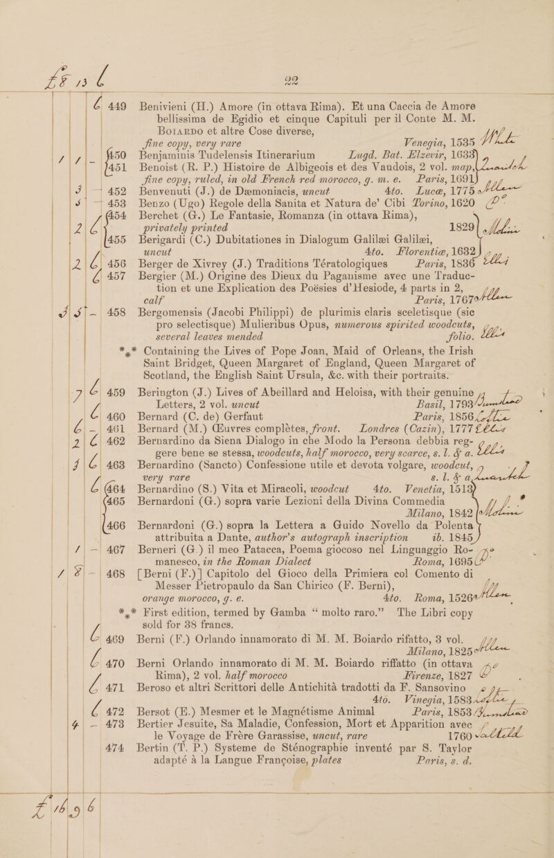      | Ls 50 f a | 7 | — 452 S| 7 453      ay 459 at, 460 aes 461 2 C 462 4 4\C| 463 | pe 464 | | | |¢s68 | | [466 ie 467 / $- 468   pies ae ld Lis 1#| - 473 | | | 474      29 tw Benivieni (H.) Amore (in ottava Rima). Et una Caccia de Amore bellissima de Egidio et cinque Capituli per il Conte M. M. Borarpo et altre Cose diverse, ms Jine copy, very rare Venegia, 1535 Whk Benjaminis Tudelensis Itinerarium Lugd. Bat. Hlzevir, 1638 Benoist (R. P.) Histoire de Albigeois et des Vaudois, 2 vol. map| deh, Jine copy, ruled, in old Hrench red morocco, g. m. é. Paris, 1691 Reuwedhid (J.) de Deemoniacis, uncut : 4to. Luce, 1775 Mla Benzo (Ugo) Regole della Sanita et Natura de’ Cibi Torino, 1620 a Berchet (G.) Le Fantasie, Romanza (in ottava Rima), privately printed 1829 MA. i, Berigardi (C.) Dubitationes in Dialogum Galilei Galilei, uncut Ato. lorentie, 1632) 7,, . Berger de Xivrey (J.) Traditions Tératologiques Paris, 1886 th, Bergier (M.) Origine des Dieux du Paganisme avec une Traduc- tion et une Explication des Poésies d’ Hesiode, 4 parts in 2, calf : oe 17670 Bergomensis (Jacobi Philippi) de plurimis claris sceletisque (sic pro selectisque) Mulieribus Opus, numerous spirited woodcuts, several leaves mended Solio. Lbs Saint Bridget, Queen Margaret of England, Queen Margaret of Scotland, the English Saint Ursula, &amp;c. with their portraits. Berington (J.) Lives of Abeillard and Heloisa, with their genuine te ) Letters, 2 vol. uncut Basil, 1793 ae Bernard (C. de) Gerfaut Paris, 1856.4 Bernard (M.) Gsuvres completes, front. Londres (Cazin), LETT Bernardino da Siena Dialogo in che Modo la Persona debbia reg- gere bene se stessa, woodcuts, half morocco, very scarce, s.l. &amp; a. Stl Bernardino (Sancto) Confessione utile et devota volgare, woodcut Vee | | very rare 8.1. &amp; a, Bernardino (8.) Vita et Miracoli, woodcut 4to. Venetia, 1513) Bernardoni (G.) sopra varie Lezioni della Divina Commedia y / . Milano, 1842 Bernardoni (G.) sopra la Lettera a Guido Novello da Polenta attribuita a Dante, author’s autograph inscription 1b. 1845 Berneri (G.) il meo Patacca, Poema giocoso nel Linguaggio Ro- a manesco, in the Roman Dialect Roma, 1695 [Berni (I. )] Capitolo del Gioco della Primiera col Comento di Messer Pietropaulo da San Chirico (fF. Berni), orange Morocco, g. e. iia Roma, 15267 The Libri copy sold for 38 france. Berni (F.) Orlando innamorato di M. M. Boiardo rifatto, 3 vol. Pll Milano, 1825°¢ Berni Orlando innamorato di M. M. Boiardo riffatto (in ottava xo Rima), 2 vol. half morocco ' Hirenze, 1827 D Beroso et altri Serittori delle Antichita tradotti da F. Sansovino . 4to. Vinegia, 1583 lof Bersot (H.) Mesmer et le Magnétisme Animal Paris, 1853 / fe Bertier Jesuite, Sa Maladie, Confession, Mort et Apparition avec le Voyage de Frére Garassise, uncut, rare 1760 Athclde Bertin (T. P.) Systeme de Sténographie inventé par §. Taylor adapte a la Langue Francoise, plates Paris, s. d. eva seers