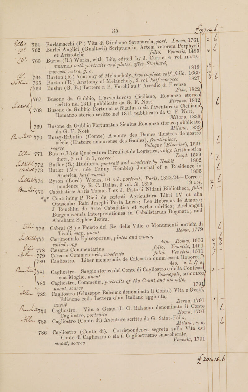 Bam clenin * ——— a  Burlamacchi (P.) Vita di Girolamo Savonarola, port. Lucca, 1761. Burlei Anglici (Gualterii) Seriptum in Artem veterem Porphyril | et Aristotelis folio. Venetiis, 1485. Burns (R.) Works, with Life, edited by J. Currie, 4 vol. ILLUS- | TRATED with portraits and plates, after Stothard, | morocco extra, g. @. 18138 | Burton (R.) Anatomy of Melancholy, frontispiece, calf, folio. 1660 |            Busini (G. B.) Lettere a B. Varchi sull’ Assedio di Firenze | seritto nel 1311 pubblicato da G. F. Nott Firenze, 1832. Busone da Gubbio Fortunatus Siculus o sia Vaventuroso Ciciliano\ Romanzo storico scritto nel 1811 pubblicato da G. F. Nott, da G. F. Nott Milano, 1833 siecle (Histoire amoureuse des Gaules), frontispiece, : scarce Oologne (E£ Izevier), 1691 Buteo (J.) de Quadratura Cireuli et de Logistica, vulgo Arithmetica | dicta, 2 vol. in 1, scarce” Lugd. 1559. Butler (Mrs. née Fanny Kemble) Journal of a Residence 10 | America, half russia 1835 Byron (Lord) Works, 16 vol. portratt, Paris, 1822-24— Corres- Cabalistice Artis Tomus I ex J. Pistori Nidani Bibliotheca, folio. Opuscula; Rabi Josephi Porta Lucis; Leo Hebreeus de Amore; J Reuchlin de Arte Cabalistica et verbo mirifico; Archangell Burgonovensis Interpretationes in Cabalistarum Dogmata ; and’ . i Cabral (S.) e Fausto del Re delle Ville e Monumenti antichi di    Tivoli, map, uncut Roma, 1779 Cerimoniale Episcoporum, plates and music, soiled copy Ato. Rome, 1606 | Cesaris Commentarius folio. Venetiis, 1494 | Cesaris Commentaria, woodcuts Solio. Venetiis, 1511 Cagliostro. Liber memorialis de Caleostro quum esset Roboreti ), Ato. s. 1. § al) Cagliostro. Saggio storico del Conte di Cagliostro e della Contess sua Moghie, wneut Cosmopoli, MDOCLXC Cagliostro, Commedia, portraits of the Count and his wife, uncut, Scarce Cagliostro (Giuseppe Balsamo denominato il Conte) Vita e Gesta, | Edizione colla Lettera d’un Italiano ageiunta, or uncut Berna, 1791. Cagliostro. Vita e Gesta di G. Balsamo denominato il Conte Cagliostro, portraits Roma, 1791 | Cagliostro (Conte di) Aventure scritte da G. Saint-Fehx, Milano, s. a. Cagliostro (Conte di). Corrispondenza segreta sulla Vita del | Conte di Cagliostro o sia il Cagliostrismo smascherate, wneut, scarce Venezia, 1791 | —————— fh     ae AE le/$ pent    es SS ts ianeneee