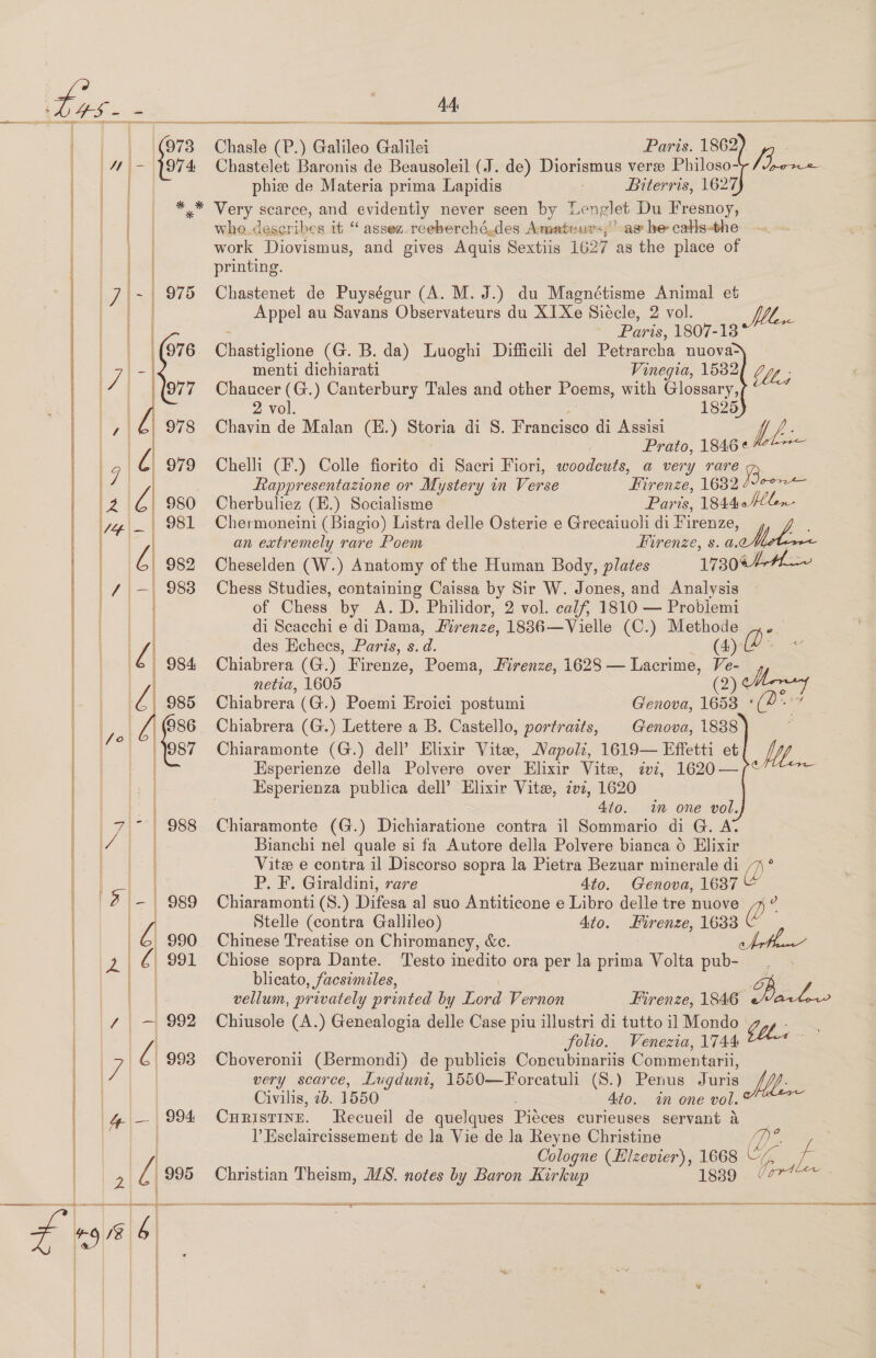  a So potas eS ESS RSE EE SIE Chasle (P.) Galileo Galilei Paris. 1862 | ai Chastelet Baronis de Beausoleil (J. de) Diorismus verze Philoso- phiz de Materia prima Lapidis | Biterris, 1627 *,* Very scarce, and evidentiy never seen by Le nelet Du Fresnoy, who. describes it “ assez-reeberché.des Amateurs,’ ag he catls-the work Diovismus, and gives Aquis Sextiis 1627 as the place of printing. Chastenet de Puységur (A. M. J.) du Magnétisme Animal et Appel au Savans Observateurs du X1Xe Siécle, 2 vol. lee Paris. 1807-13 Chastiglione (G. B. da) Luoghi Difficili del Petrarcha nuova-     menti dichiarati Vinegia, 1582 lt; Chaucer (G.) Canterbury Tales and other Poems, with Glossary, 2 vol. 1825 Chavin de Malan (E.) Storia di S. Francisco di Assisi f, Prato, 1846 ¢ Chelli (F.) Colle fiorito di Sacri Fiori, woodcuts, a very rare Rappresentazione or Mystery in Verse Firenze, L682 Cherbuliez (E.) Socialisme Paris, 184404 Chermoneini (Biagio) Listra delle Osterie e Grecaiuoli di Firenze, an extremely rare Poem Firenze, s. a. ees Cheselden (W.) Anatomy of the Human Body, plates 1730¢44— Chess Studies, containing Caissa by Sir W. Jones, and Analysis of Chess by A. D. Philidor, 2 vol. calf, 1810 — Probiemi di Scacchi e di Dama, Firenze, 1886—Vielle (C.) Methode des Echecs, Paris, s. a. (4): Chiabrera (G.) Firenze, Poema, Firenze, 1628 — Lacrime, ne C: netia, 1605 5 ta Chiabrera (G.) Poemi Eroici postumi Genova, Ae Chiabrera (G.) Lettere a B. Castello, portraits, Genova, 1888 Chiaramonte (G.) dell’ Elixir Vite, Napoli, 1619— Effetti et VY Esperienze della Polvere over Elixir Vite, iv, 1620—/“&lt; Esperienza publica dell’ Elixir Vite, zvi, 1620 4/0. im one vol. Chiaramonte (G.) Dichiaratione contra il Sommario di G. A’ Bianchi nel quale si fa Autore della Polvere bianca 6 Elixir Vitee e contra il Discorso sopra la Pietra Bezuar minerale di be P. F. Giraldini, rare 4to. Genova, 1687 Chiaramonti (S8.) Difesa al suo Antiticone e Libro delle tre nuove Stelle (contra Gallileo) 4to. Hirenze, 1633 Chinese Treatise on Chiromancy, &amp;c. Chiose sopra Dante. Testo inedito ora per la prima Volta pub- ; blicato, facsimiles, wa vellum, privately printed by Lord Vernon Firenze, 1846 aEr Chiusole (A.) Genealogia delle Case piu illustri di tutto il Mondo Gli folio. Venezia, 1744 Choveronii (Bermondi) de publicis Concubinariis Commentarii, very scarce, Lugduni, 1550—Forcatuli (S.) Penus Juris Mee Civilis, 2b. 1550 - Ato. in one vol. Curistine. Recueil de quelques Piéces curieuses servant &amp; l Esclaircissement de la Vie de la Reyne Christine Cologne (Hizevier), 1668 G Christian Theism, ALS. notes @ Baron Kirkup 1839 Uae eS GS ESSA ERE CON SR SE SS SSSR ASRS     