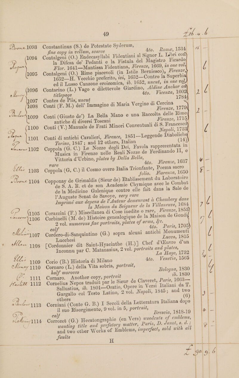 ‘1094 a) eae 4 1095 f 1096 Toney 1 097 1098 QO bo 1099 of jou LOL 1100 ater 1102 {ls 1103 OG 49 Constantinus (S.) de Potestate Syderum, | fine copy in vellum, scarce Ato. Rome, 1534) Contalgeni (O.) Endecasyllabi Fidentiani al Signor L. Libri con) la Difesa de’ Pedanti e la Fistula del Magistro Ficardo Flor. 1641—Mantissa Fidentiana, Firenze, 1669, én one vol, Contalgeni (O.) Rime piacevolt (in Istile Berniesco), Firenze, 1652—H. Vecchio preferito, v2, 1652—Contro la Superbia\ ed il Lusso Canzone eroicomica, 7b. 1652, uncut, in one vol Contarino (L.) Vago e dilettevole Giardino, Aldine Anchor on) titlepage Ato. Vicenza, 1602 Contes de Piis, uncut 3 1784 Conti (F. M.) dell’ Immagine di Maria Vergine di |              Cercina Firenze, 1779 Conti (Giusto de’) La Bella Mano e una Raccolta delle Rime antiche di diversi Toscani Firenze, 1719) Conti (V.) Manuale de Frati Minori Conventuali di 8. Francesco) Napoli, 1733, Conti di antichi Cavalieri, Erence, 1851—Leggende Diaboliche, Torino, 1847 ; and 12 others, Ttalian (14) Coppola (G. C.) Le Nozze degli Dei, Favola rappresentata In Musica in Firenze nelle Reali Nozze de Ferdinando II, e Vittoria d’Urbino, plates by Della Bella, rare Ato. Firenze, 1637 | Coppola (G, C.) il Cosmo overo Ttalia Trionfante, Poema sacro | folio. Fiorenza, 1650 Copponay de Grimaldis (Sieur de) Htablissement du Laboratoire | de S. A. R. et de son Academie Chymique avec le Combat de la Medicine Galenique contre elle fait dans la Sale de V Auguste Senat de Savoye, very rare | Imprimé aux depens de l Auteur demeurant &amp; Chambery dans ila Maison du Seigneur de la Villaneuve, 1684 Corazzini (F.) Miscellanea di Cose inedite o rare, LMirenze, 1853 Corbinelli (M. de) Histoire genealogique de Ja Maison de Gondi 9 vol. numerous fine portraits, plates of arms, Se. calf 4to. Paris, 1705 Cordero-di-Sanquintino (G.) sopra aleuni antichi Monumenti Lucchesi Lucca, 1815 — [Cordonnier dit Saint-Hyacinthe (H.)] Chef d@’Giuvre d'un Inconnu par C. Matanasius, 2 vol. portraits and plates, La Haye, 1732 Venetia, 1565  ar  Ato. Corio (B.) Historia di Milano Cornaro (L.) della Vita sobria, portrait, half morocco Bologna, 1830 Cornaro, Another copy, portrait 2b. 1830 Cornelius Nepos traduit par le Sieur de Claveret, Paris, 1663— Sallustius, 22. 1801—Oratio, Opere in Versi Italiani da T. Gargallo col Testo Latino, 2 vol. Napoli, 1845; and two others (6) Corniani (Conte G. B.) I Soeoli della Letteratura Italiana dopo il suo Risorgimento, 9 vol. in 5, portrait, calf Brescia, 1818-19 woodcuts of emblems, | Paris, D. Janot, s. d. ; wanting title and prefatory matter, | sold with all and two other Works of Emblems, emperfect, faults H aa —tx as &amp; &lt;5) ox         sc eS ESE : ges —_  :