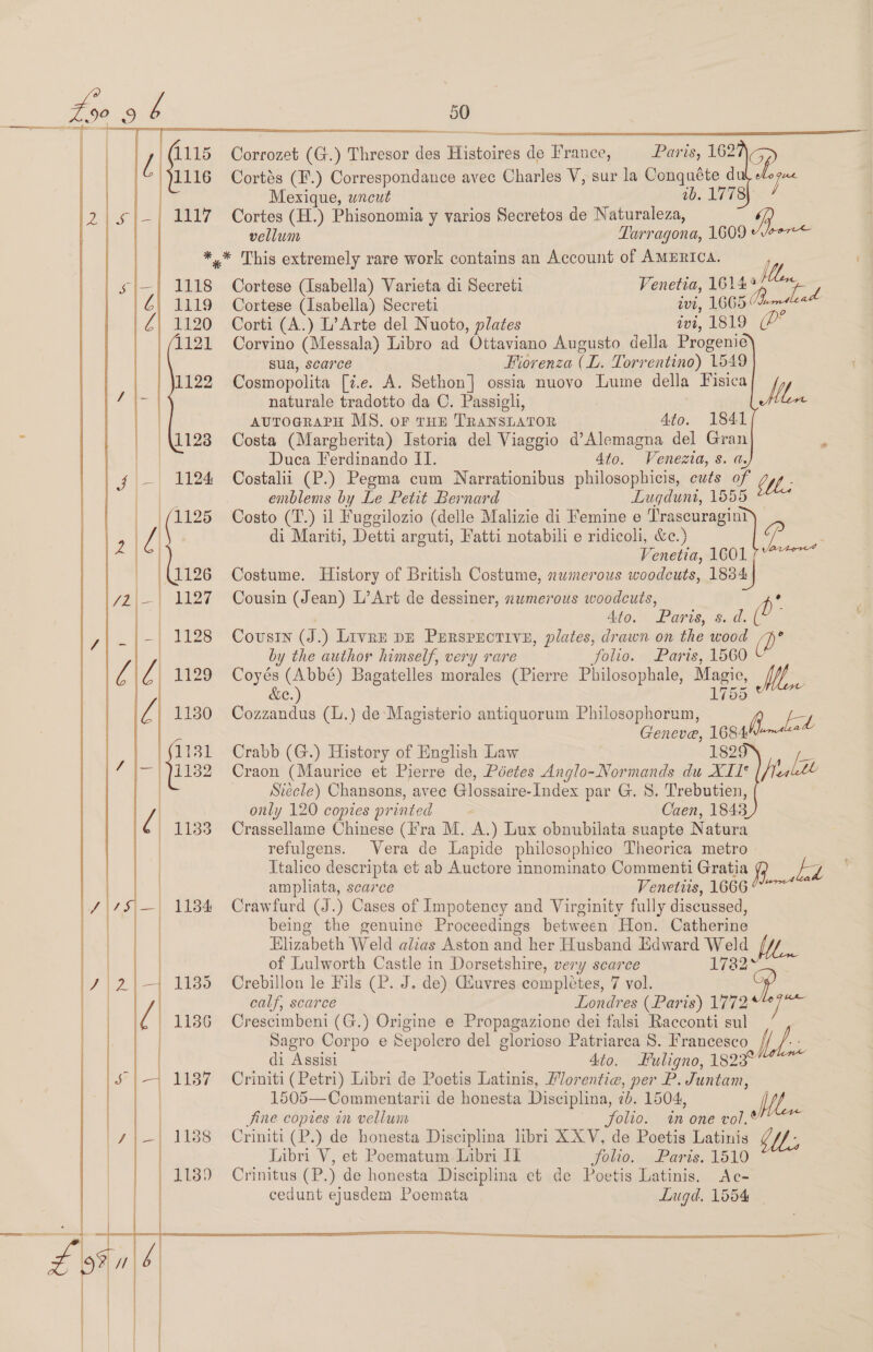 7] 1115 | | 1116 _} ayy -|_] 1118 | é|) 1119 | Z| 1120 1121 1122  } | \t2s | f|—| 1124 | | (1125 Pe eG 72|=| 1127 i _| 1128               50 Corrozet (G.) Thresor des Histoires de France, Paris, 16205) Cortés (F.) Correspondance avec Charles V, sur la Conquéte du ie Mexique, wneut 10. MATS. Cortes (H.) Phisonomia y varios Secretos de Naturaleza, R vellum Tarragona, 1609 /vee7= fll. Cortese (Isabella) Varieta di Secreti Venetia, 16144 ‘a Cortese (Isabella) Secreti ivi, 1665 ema Corti (A.) L’ Arte del Nuoto, plates avi, 1819 (P* Corvino (Messala) Libro ad Ottaviano Augusto della Progenie sua, scarce Fiorenza (L. Torrentino) 1549 Cosmopolita [7.e. A. Sethon] ossia nuovo Lume della Fisica Mt. naturale tradotto da C. Passigli, | auToGRAPH MS. oF THE TRANSLATOR Ato. 1841 Costa (Margherita) Istoria del Viaggio d’Alemagna del Gran : Duca Ferdinando II. 4to. Venezia, s. a. Costalii (P.) Pegma cum Narrationibus philosophicis, cuts of WL. emblems by Le Petit Bernard Lugdunt, 1655 Costo (T.) il Fuggilozio (delle Malizie di Femine e Trascuragini di Mariti, Detti arguti, Fatti notabili e ridicoli, &amp;c.) Venetia, 1601 Costume. History of British Costume, numerous woodcuts, 1834 Cousin (Jean) L’Art de dessiner, numerous woodcuts, A’ | 4to. Paris, s. d. ( ~ Cousin (J.) Livre DE Prrsprorivey, plates, drawn on the wood (D’ by the author himself, very rare folio. Paris, 1560 Vv Coyés (Abbé) Bagatelles morales (Pierre Philosophale, Magie, Moe &amp;e. Cozzandus (.) de-Magisterio antiquorum Philosophorum, B ‘db Geneve, 1684 Crabb (G.) History of English Law ESQ fe Craon (Maurice et Pierre de, Pdetes Anglo-Normands du XII* He altl ; Stecle) Chansons, avec Glossaire-Index par G. S. Trebutien, only 120 copies printed Caen, 1843 Crassellame Chinese (Ira M. A.) Lux obnubilata suapte Natura refulgens. Vera de Lapide philosophico Theorica metro Italico descripta et ab Auctore innominato Commenti Gratia he td ampliata, scarce Venetiis, 1666 ~~ Crawfurd (J.) Cases of Impotency and Virginity fully discussed, being the genuine Proceedings between Hon. Catherine Elizabeth Weld alias Aston and her Husband Edward Weld of Lulworth Castle in Dorsetshire, very scarce 1782 calf, scarce Londres (Paris) 1772 y ote. Crescimbeni (G.) Origine e Propagazione dei falsi Racconti sul Sagro Corpo e Sepolero del glorioso Patriarca S. Francesco Wh. di Assisi 4to. Fuligno, 1823° Criniti (Petri) Libri de Poetis Latinis, Morentic, per P. Juntam, 1505—Commentarii de honesta Disciplina, 2b. 1504, Hoe Jabri V, et Poematum Libri IT folio. Paris. 1519 fe Crinitus (P.) de honesta Disciplina et de Poetis Latinis. Ac- cedunt ejusdem Poemata Lugd, 1554 | Q2ton4 : Jine copies in vellum folio. in one vol.® Criniti (P.) de honesta Disciplina libri XXV, de Poetis Latinis  