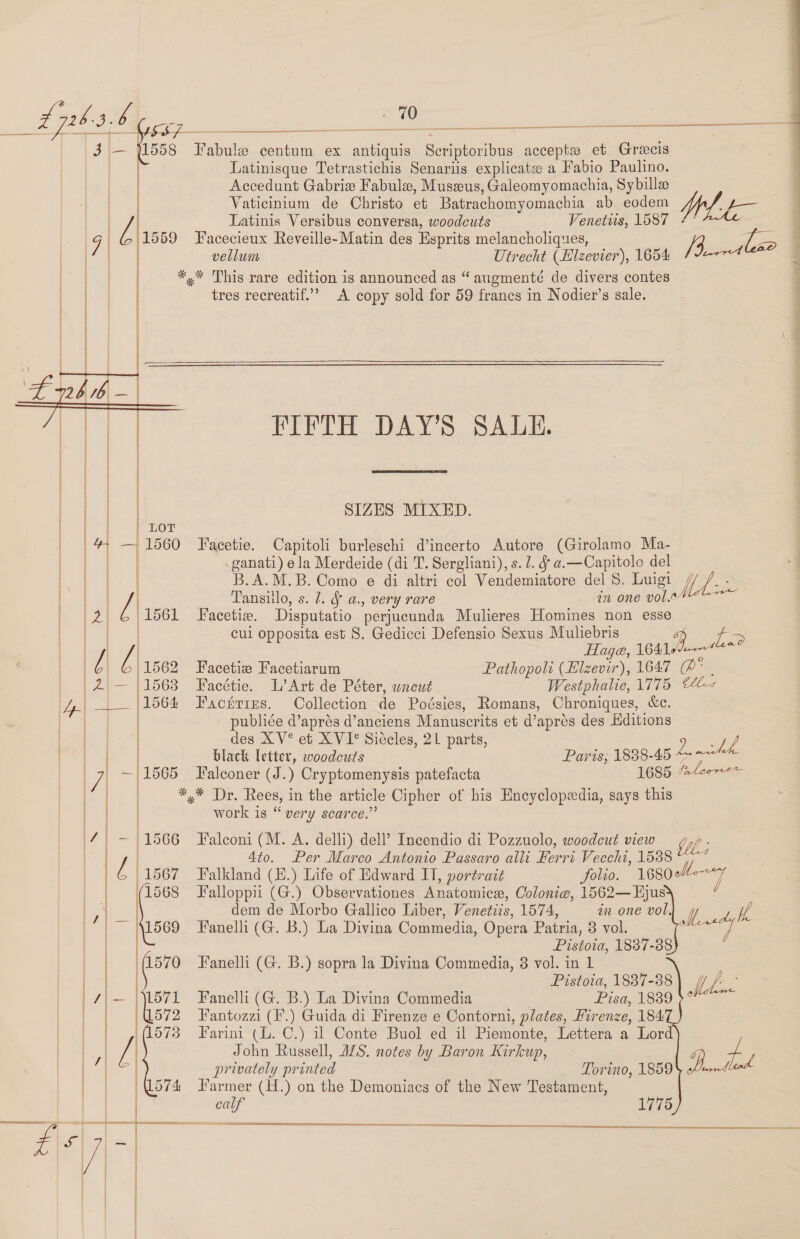 70 A gp 1558 T'abule centum ex antiquis Scriptoribus acceptw et Grecis Latinisque Tetrastichis Senariis explicate: a Fabio Paulino. Accedunt Gabrie Fabule, Museus, Galeomyomachia, Sybille Vaticinium de Christo et Batrachomyomachia ab eodem Latinis Versibus conversa, woodcuts Venetiis, 1587 7° (1559 Facecieux Reveille-Matin des Esprits melancholiques, /3 is i vellum Utrecht (Blzevier), 1654 (e774 *,* This rare edition is announced as “ augmenté de divers contes tres recreatif.’’ A copy sold for 59 francs in Nodier’s sale.               FIFTH DAY’S SALE.  SIZES MIXED.  Facetie. Capitoli burleschi d’incerto Autore (Girolamo Ma- | _ganati) ela Merdeide (di T. Sergliani), s. 1. &amp; a.—Capitolo del a B.A.M.B. Como e di altri col Vendemiatore del 8. Luigi | ae | Tansiilo, s. 1. a., very rare in one vol. Facetize. Disputatio perjucunda Mulieres Homines non esse cul opposita est S. Gedicci Defensio Sexus Muliebris 4 Ls Haga, 1641 Facetie Facetiarum Pathopoli (Elzevir), 1647 @: | Facétie. L’Art de Péter, uncut Westphalie, 1775 44 Facntres. Collection de Poésies, Romans, Chroniques, «ce. publiée d’aprés d’anciens Manuscrits et d’apres des Editions des XV° et XVI° Siécles, 21 parts, black letter, woodcuts ; Paris; 1838-45 Le wld Falconer (J.) Cryptomenysis patefacta 1685 fleece *.* Dr. Rees, in the article Cipher of his Encyclopedia, says this work is “ very scarce.”     (1566 Falconi (M. A. delli) dell’ Incendio di Pozzuolo, woodcut view OW ; 4to. Per Marco Antonio Passaro alli Ferri Vecchi, 15388 “7? 1567 Falkland (E.) Life of Edward I, portrait folio. 1680 | 1568 Falloppii (G.) Observationes Anatomice, Oolonie, 1562—Hyjus dem de Morbo Gallico Liber, Venetiis, 1574, in one vol, Hered lh    41569 Fanelli (G. B.) La Divina Commedia, Opera Patria, 8 vol. Pistoia, 1837-88 ‘(1570 Fanelli (G. B.) sopra la Divina Commedia, 3 vol. in 1 - Pistoia, 1837-38 . /- L571 Fanelli (G. B.) La Divina Commedia Pisa, ISsop~ 572 Hantozzi (I.) Guida di Firenze e Contorni, plates, Firenze, 184: 573 Farini (U. C.) il Conte Buol ed il Piemonte, Lettera a Lord             John Russell, ILS. notes by Baron Kirkup, op) a | | privately printed Torino, 1859 wad oe /(l574 farmer (H.) on the Demoniacs of the New Testament, oe | | | calf 1775 ERE SH} ————— SS   #\s| ee | | = ie | 