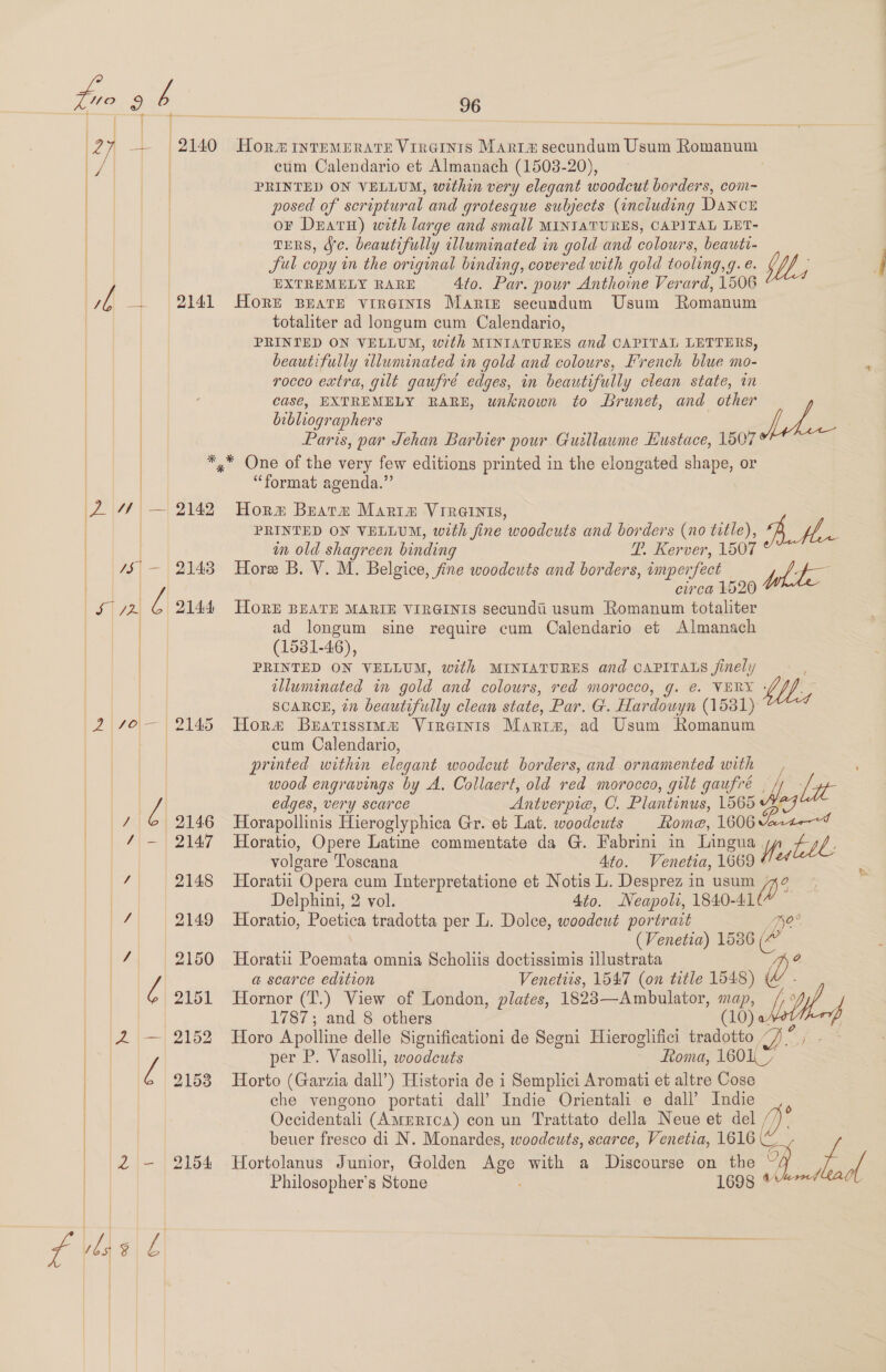 | cum Calendario et Almanach (1503-20), PRINTED ON VELLUM, within very elegant woodcut borders, com- posed of scriptural and grotesque suljects (including Dancz oF DeatH) with large and small MINIATURES, CAPITAL LET- TERS, Jc. beautifully illuminated in gold and colours, beauti- Sul copy in the original binding, covered with gold tooling,g. e. EXTREMELY RARE 4to. Par. pour Anthoine Verard, 1506 | it, — 2141 Horr suarz vireinis Marie secundum Usum Romanum | totaliter ad longum cum Calendario, PRINTED ON VELLUM, with MINIATURES and CAPITAL LETTERS, beautifully illuminated in gold and colours, French blue mo- | | rocco extra, gilt gaufré edges, in beautifully clean state, in | | casé, EXTREMELY RARE, unknown to Brunet, and other bibliographers | |     Paris, par Jehan Barbier pour Guillaume Eustace, 1507 *,* One of the very few editions printed in the elongated shape, or “format agenda.” 2 ye — 2142 Horx Bratz Mariam Vireinis, PRINTED ON VELLUM, with fine woodcuts and borders (no title), | om old shagreen binding T. Kerver, 1507 4$' — 2143 Hore B. V. M. Belgice, fine woodcuts and borders, imperfect circa 1520 Los | 2 ‘ 2144 HoRE BEATE MARIE VIRGINIS secundti usum Romanum totaliter ad longum sine require cum Calendario et Almanach (1581-46), PRINTED ON VELLUM, with MINIATURES and CAPITALS finely UL; fee ple | SCARCE, 77 beautifully clean state, Par. G. Hardouyn (15381) (2 70— 2145 Hora Bearissima Virernis Martm, ad Usum Romanum cum Calendario, | printed within elegant woodcut borders, and ornamented with wood engravings by A. Collaert, old red morocco, gilt gaufré | 7 edges, very scarce Antver pie, C. Plantinus, L565 7 © 2146 Horapollinis Hieroglyphica Gr. et Lat. woodcuts Rome, 1606 % | / — 2147 Horatio, Opere Latine commentate da G. Fabrini in Lingua volgare Toscana Ato. Venetia, 1669 / 2148 Horatii Opera cum Interpretatione et Notis L. Desprez in usum Delphini, 2 vol. 4to. Neapoli, 1840-41 | / 2149 Horatio, Peas tradotta per L. Dolce, woodeut portrait (Venetia) 1586 pat 2150 Horatii Poemata omnia Scholiis doctissimis illustrata | l a scarce edition Venetits, 1547 (on title isis) C | 2151 Hornor (T.) View of London, plates, 1823—Ambulator, Te 1787; and 8 others 2153 Horto (Garzia dall’) Historia de i Semplici Aromati et altre Cose che vengono portati dall’ Indie Orientali e dall’ Indie | Occidentali (America) con un Trattato della Neue et del | beuer fresco di N. Monardes, woodcuts, scarce, Venetia, 1616 2 - 2154 Hortolanus Junior, Golden Age with a Discourse on the ~ | Philosopher's Stone 1698   i bp a No° a Ve,