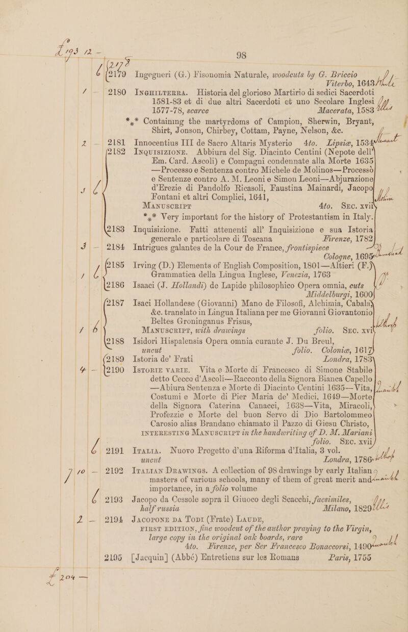 (e (eee Ingegneri (G.) Fisonomia Naturale, woodcuts he G. Briccio Able Viterbo, 1648 é / — 2180 Ineninrerra. Historia del glorioso Martirio di sedici Sacerdoti 1581-83 et di due altri Sacerdoti et uno Secolare Inglesi 1577-78, scarce Macerata, 1588 *,* Containing the martyrdoms of Campion, Sherwin, Bryant, j Shirt, Jonson, Chirbey, Cottam, Payne, Nelson, fe! Pie ae x. 2 — 2181 Innocentius III de Sacro Altaris Mysterio 4f0. Lipsie, 1534 2182 Inquisizionr. Abbiura del Sig. Diacinto Centini (Nepote dell’ Em. Card. Ascoli) e Compagni condennate alla Morte 1655 —Processo e Sentenza contro Michele de Molinos— Process ‘ e Sentenze contro A. M. Leonie Simon Leoni—Abjurazione re re d’Hrezie di Pandolfo Ricasoli, Faustina Mainardi, Jacopo ee Fontani et altri Complici, 1641, Mh Manvsonirr | 4to. Suc. xvil ** Very important for the history of Protestantism in Italy. 2183 Inquisizione. Fatti attenenti all’ Inquisizione e sua Istoria Py generale e particolare di Toscana Hirenze, 1782 J — 2184 Intrigues galantes de la Cour de France, frontispiece Ld Cologne, 16950-** ee — , (2185 Irving (D.) Elements of English Composition, 1801—Altieri (F.) ae l Grammatica della Lingua Inglese, Venezia, 1768 n6 | ‘(2186 Isaaci (J. Hollandi) de Lapide philosophico Opera omnia, cuts \ . ae ee Middelburgi, 1600 _ | (2187 Isaci Hollandese (Giovanni) Mano de Filosofi, Alchimia, Cabala} Hag os &amp;c. translato in Lingua Italiana per me Giovanni Giovantonio| if       an 4 - Beltes Groninganus Frisus, | 1 Manuscript, with drawings folio. Sune. xvi | 2188 Isidori Hispalensis Opera omnia curante J. Du Breul, ia uncut folio. Colonie, 1617 | | (2189 Istoria de’ Frati Londra, 1783 algee y — (12190 IsrortE variIE. Vitae Morte di Francesco di Simone Stabile | detto Cecco d’Ascoli—Racconto della Signora Bianca Capello ed —Abiura Sentenza e Morte di Diacinto Centini 1635—Vita, | Costumie Morte di Pier Maria de’ Medici, 1649—Morte della Signora Caterina Canacci, 1638—Vita, Miracoli, / | | Profezzie e Morte del buon Servo di Dio Bartolommeo / Carosio alias Brandano chiamato il Pazzo di Giesu Christo, INTERESTING Manusoripr in the handwriting of D. M. Mariani      a | y ; folio. SxEc. xvii) — @ 2191 Iratia. Nuovo Progetto @una Riforma d’Italia, 3 vol. Med EP iie aes uncut Londra, 1786» | / yo — 2192 Iratran Drawines. A collection of 98 drawings by early Italian i MN, Pe masters of various schools, many of them of great merit and 3 | to importance, in a folio volume j 2193 Jacopo da Cessole sopra il Giuoco degli Scacchi, facsimiles, WM, half russia Milano, 1829 2 — 2194 Jacoponzn DA Tont (Frate) Laps, FIRST EDITION, fine woodcut of the author praying to the Virgin, large copy in the original oak boards, rare 9 uy | 4to. Hirenze, per Ser Francesco Bonaccorsi, 1490 | 2195 [Jacquin] (Abbé) Entretiens sur les Romans pela 1755 fpr