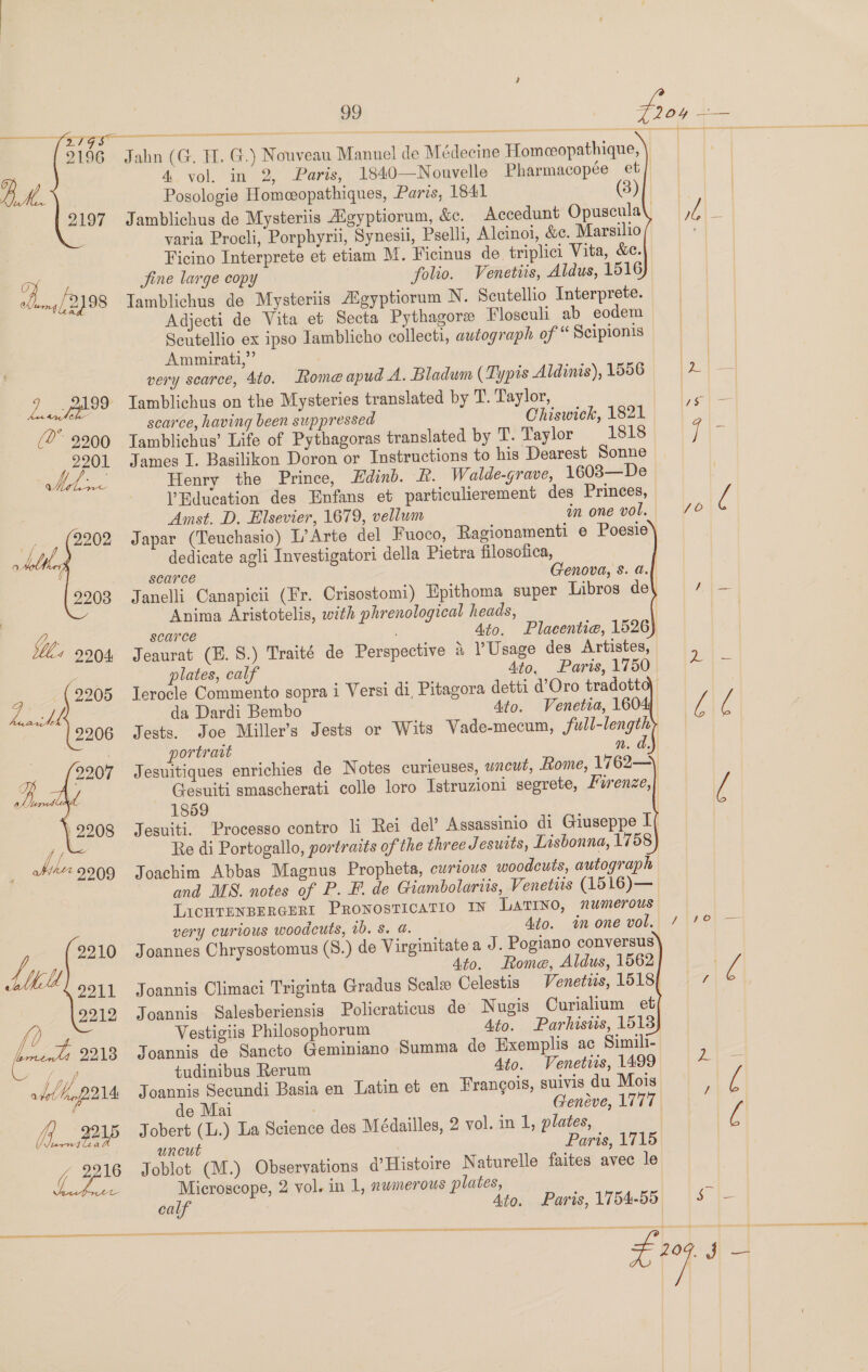 2793 2196   2197   [2 F vor add bopp2n4 (f._#24P 99 Jahn (G. TH. G.) Nouveau Manuel de Médecine Homceopathique, 4 vol. in 2, Paris, 1840—Nouvelle Pharmacopée et Posologie Homeopathiques, Paris, 1841 (8 Jamblichus de Mysteriis Aigyptiorum, &amp;c. varia Procli, Porphyrii, Synesii, Pselli, Ficino Interprete et etiam M. Ficinus de triplici Vita, &amp;. Jine large copy folio. Venetiis, Aldus, 1516 Iamblichus de Mysteriis Agyptiorum N. Scutellio Interprete. Adjecti de Vita et Secta Pythagore Floseuli ab eodem Seutellio ex ipso Iamblicho collecti, autograph of “ Scipionis Ammirati,” very scarce, 4to. Lome apud A. Bladum (Typis Aldinis), 1556 Iamblichus on the Mysteries translated by T. Taylor, scarce, having been suppressed Chiswick, 1821 Iamblichus’ Life of Pythagoras translated by T. Taylor 1818 James I. Basilikon Doron or Instructions to his Dearest Sonne Henry the Prince, Edinb. Lh. Walde-grave, 1608—De Education des Enfans et particulierement des Princes, Amst. D. Elsevier, 1679, vellum in one vol. Japar (Teuchasio) L’Arte del Fuoco, dedicate agli Investigatori della Pietra filosotica, scarce Alcinoi, &amp;c. Marsilio heads, 4to. Placentia, 1526 1 Usage des Artistes, Ato, Paris, 1750 Anima Aristotelis, with phrenological scarce ; Jeaurat (E. S.) Traité de Perspective plates, calf lerocle Commento sopra i da Dardi Bembo Ato. Venetia, 160    portravt n. d. Jesuitiques Gesuiti smascherati colle loro Istruzioni segrete, Mirenze, 1859 Jesuiti. Re di Portogallo, portraits of the three Jesutts, Lisbonna, 1758 Joachim Abbas Magnus Propheta, curious woodcuts, autograph and MS. notes of P. F. de Giambolarus, Venetiis (1516)— LicHTENBERGERI Pronosticatio IN Latino, numerous very curious woodcuts, 0b. Ss. a. Ato. im one vol. Joannes Chrysostomus (8.) de Virginitate a J. Pogiano conversus 4to. Rome, Aldus, 1562 Joannis Climaci Triginta Gradus Scale Celestis Joannis Salesberiensis Policraticus de’ Vestigiis Philosophorum Joannis de Sancto Geminiano tudinibus Rerum Ato. Summa de Exemplis ac Simili- Ato. Venetiis, 1499 Joannis Secundi Basia en Latin et en Frangois, suivis du Mois de Mai ; Genéve, 1777 Jobert (L.) La Science des Médailles, 2 vol. in 1, plates, uncut Paris, 1715 Joblot (M.) Observations @’Histoire Naturelle faites avec le Microscope, 2 vol. in 1, nwmerous plates, Ato. Paris, 1754-55   a TE EE TEL     