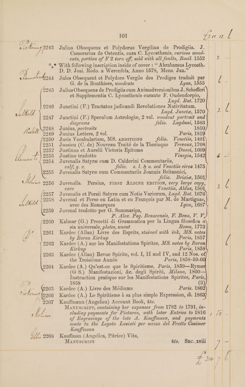 OTe @ ae 2243 fi) 101 A it 72 f Julius Obsequens et Polydorus Vergilius de Prodigis. J. Camerarius de Ostentis, cura C. Lycosthenis, curious wood- cuts, portion of F 2 torn off, sold with all faults, Basil. 1552 a Pv, 2245 y 2246 LU \ Shilbelu 2248 2955 Meo: 9256 D. D. Joai. Rodo. a Werenfels, Anno 1578, Mens. Jan.” Jules Obsequent et Polydore Vergile des Prodiges traduit par G. de la Bouthiere, woodcuts Lyon, 1555 Julius Obsequens de Prodigiis cum Animadversionibus J. Schefferi et Supplementis C. Lycosthenis curante I’, Oudendorpio, Lugd, Bat. 1720) Junetini (1.) Tractatus judicandi Revolutiones Nativitatum, | Lugd. Juncte, 1570 Junctini (F.) Speculum Astrologie, 2 vol. woodeut portrait and | diagrams folio. ~Lugduni, 1583 || | | | Junius, portraits 1810 [ Junius Letters, 2 vol. Paris, 1819 | | || Juris Vocabularium, MS. apDITIONS folio. Venetis, 1491 Trevoux, 1708 Duaci, 1609 Vinegia, 1542 S| -7 Jussieu (C. de) Nouveau Traité de la Theriaque Justinus et Aurelii Victoris Epitome Justino tradotto Juvenalis Satyre cum D. Calderini Commentariis, calf; g. e. folio. s. 1. &amp; a. sed Venetiis circa 1475 Juvenalis Satyre cum Commentariis Joannis Britannici, folio. Briaie, 1501 Juvenalis. Persius, FIRST ALDINE EDITION, very large copy, rare Venetiis, Aldus, 1501, 2 Juvenalis et Persii Satyre cum Notis Variorum, Lugd. Bat. 1676 Juvenal et Perse en Latin et en Francois par M. de Martignac, avec des Remarques Lyon, 1687 Juvenal tradotto per G. Summaripa, | P. Alex. Pag. Benacensis, F. Bena, V. V, Kalmar (G.) Precetti di Grammatica per la Lingua filosofica o | sia universale, plates, uncut Roma, 1778 Kardec (Allan) Livre des Esprits, stained with ink, MS. notes} by Baron Kirkup Paris, 1857 / Kardec (A.) sur les Manifestations Spirites, JS. notes by Baron Kirkup Paris, 1858 Kardec (Allan) Revue Spirite, vol. I, II and LV, and 12 Nos. off ) the Troisisme Année Paris, 1858-59-60). ) Kardec (A.) Qu’est-ce que le Spiritisme, Paris, 1859—Rymer (GS.) Manifestazioni, &amp;c. degh Spiriti, Milano, 1860—\ Instruction pratique sur les Manifestations Spirites, Paris,) 1858 (3) | Paris. 1803 ; | 3 Kardeec (A.) Livre des Médiums Kardec (A.) Le Spiritisme 4 sa plus simple Expression, 2b. 186 Kauffmann (Angelica) Account Book, 4o. Manuscript, containing her expenses from 1782 to 1791, in- cluding payments for Pictures, with later Entries to 1816 of Engravings of the late A. Kauffmann, and payments made to the Legato Lusiati per mezzo del Fratto Casimer Kauffinann 4 Kauffman (Angelica, Pitrice) Vita, MANUSCRIPT va 2 7] f | / | v  4to. SEc. xviii