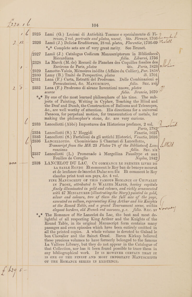             2333 2334 2335 2336 2337 104  een Soetoro es a renze, 2 vol. portraits and plates, uncut, Lamii (J.) Delicie Eruditorum, 18 vol, plates, Florentie, 1736-69 *,.* Complete sets are of very great rarity. See Brunet. ad Riccardiana folio. Liburni, 1756 La Marck (M.de) Recueil de Planches des Coquilles fossiles des Environs de Paris, plates 4to. Paris, 1823 Lamotte- Valois, Mémoires inédits (Affaire du Collier), Par. 1858 Lamy (B.) Traité de Perspective, plates ab. 1701 Lana (F.) Carta, Estratti del Prodromo. Delle Combinazioni e Permutazioni, &amp;c. Manuscripr, folio. Suo. xvii Lana (F.) Prodromo di aleune Inventioni nuove, plates scarce folio. Brescia, 16 By one of the most learned philosophers of his time. The sub- jects of Painting, Writing in Cypher, Teaching the Blind and the Deaf and Dumb, the Construction of Balloons and Telescopes, &amp;e., are well worthy of attention. His directions for a universal Panacea, for perpetual motion, for transmutation of metals, for making the philosopher’s stone, &amp;c. are very curious. Lancellotti (Abbé) Impostures des Historiens profanes, 2 vol. Paris, 1782 Laneellotti (S.) L’ Hoggidi Venetia, 1627 Lancellotti (S.) Farfalloni da gli antichi Historici, Venetia, 1636 Lancettotro. Chominiciano li Chantari di Lancellotto, Transcript from the MS. 23 Plateo 78 of the Biblioteca Lau- renziana Fou. SEC. XK Lancellotti (L.) Promenade a Mergellina Pausilype et aux Fouilles de Coroglio Noples, 1842 LANCELOT DU LAC. Cy coMMANCE LE PREMIER LIVRE DE LA TABLE RonDE Et comment le Roy ban de benoye mourut et de lenfance de lancelot Dulac son filz Et comment le Roy claudas print tout son pays, &amp;e. 4 vol. FINE MANUSCRIPT OF THIS FAMOUS RoMANCE OF CHIVALRY IN Prose, attributed to WaLTER Marrs, having capitals Jinely illuminated in gold and colours, and richly ornamented with 47 Mrinratures (2llustrating the Story) painted in gold, silver and colours, two of them the full size of the page, executed on vellum, representing King Arthur and his Knights at the Round Table, and a grand Tournament scene, within elegant borders, old French red morocco, g.e. folio. SHC. xv lightful of all respecting King Arthur and the Knights of the Round Table, in its original Manuscript form contains many passages and even episodes which have been entirely omitted in all the printed copies. A whole volume is devoted to Galaad le bon Chevalier and the Sainct Graal. Baron Kirkup believed these precious volumes to have formerly belonged to the famous La Valliere Library, but they do not appear in the Catalogue of that Collection, nor has it been found possible to trace them in any bibliographical work. IT IS HOWEVER CERTAIN THAT IT IS ONE OF THE FINEST AND MOST IMPORTANT Manuscripts OF THE ROMANCE SERIES IN HXISTENCEH. Hele Liat