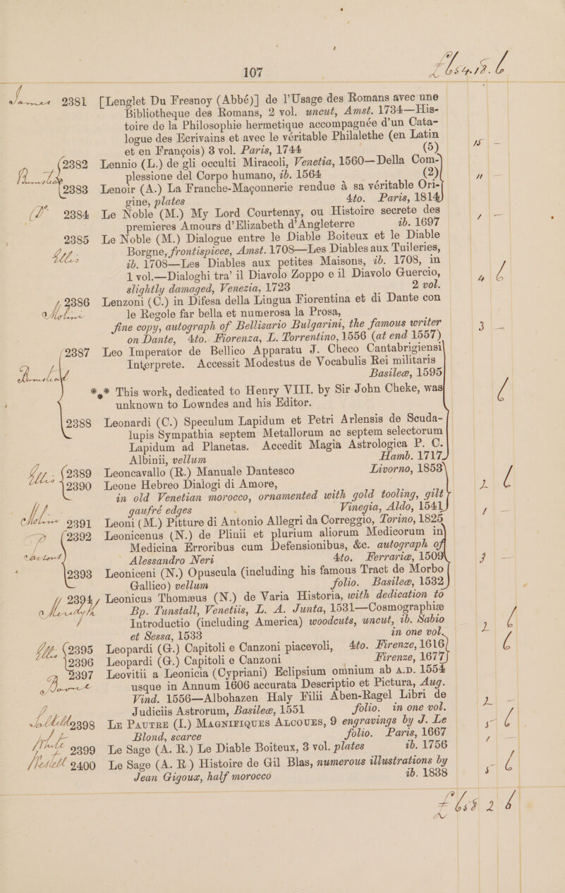 ei es 9381 [Lenglet Du Fresnoy (Abbé)] de l’Usage des Romans avec une | Bibliotheque des Romans, 2 vol. uncut, Amst. 1734—His- toire de la Philosophie hermetique accompagnée d’un Cata- logue des Ecrivains et avec le véritable Philalethe (en Latin ‘ et en Francois) 8 vol. Paris, 1744 (5) a 2382 Lennio (L.) de gli occulti Miracoli, Venetza, 1560— Della Com- ae plessione del Corpo humano, 7. 1564 2 9383 Lenoir (A.) La Franche-Maconnerie rendue 4 sa véritable Ori- a gine, plates 4to. Paris, 1814 (2° 2384 Te Noble (M.) My Lord Courtenay, ou Histoire secrete des oe es | premieres Amours d’ Elizabeth d’ Angleterre ib. 1697 4 2385 Le Noble (M.) Dialogue entre le Diable Boiteux et le Diable Wp Borgne, frontispiece, Amst. 1708—Les Diables aux Tuileries, * ib. 1VO8—Les Diables aux petites Maisons, &lt;b. 1708, im 1 vol.—Dialoghi tra’ il Diavolo Zoppo e il Diavolo Guercio, 5 [ slightly damaged, Venezia, 1728 2 vol. wh 2386 Lenzoni(C.) in Difesa della Lingua Fiorentina et di Dante con e Mey ~~ le Regole far bella et numerosa la Prosa, fine copy, autograph of Bellisario Bulgarint, the famous writer 3 on Dante, 4to. Fiorenza, L. Torrentino, 1556 (at end 1557) 2387 Leo Imperator de Bellico Apparatu J. Checo Cantabrigiensi y; i Interprete. Accessit Modestus de Vocabulis Rei militaris Lema leo Basilee, 1595 *,* This work, dedicated to Henry VIII. by Sir John Cheke, was y unknown to Lowndes and his Editor. 2388 Leonardi (C.) Speculum Lapidum et Petri Arlensis de Scuda- lupis Sympathia septem Metalloram ae septem selectorum Lapidum ad Planetas. Accedit Magia Astrologica P. C. Albinii, vellum Hamb. 1717  by: 2389 Leoncavallo (R.) Manuale Dantesco Livorno, 1853 2390 Leone Hebreo Dialogi di Amore, x y in old Venetian morocco, ornamented with gold tooling, gilt y fr gaufré edges Vinegia, Aldo, 1541 yaya Ci 9391 Leoni (M.) Pitture di Antonio Allegri da Correggio, Torino, 1825 7 (2892 Leonicenus (N.) de Plinii et plurium aliorum Medicorum in Medicina Erroribus cum Defensionibus, &amp;c. autograph 9 ee ~ Alessandro Neri Ato. Kerrarie@, 150§ go) oe f 9393 Leoniceni (N.) Opuscula (including his famous Tract de Morbo Gallico) vellum folio. Basile@, 1532 ek Leonicus Thomxus (N.) de Varia Historia, with dedication to 0k is Bp. Tunstall, Venetis, L. A. Junta, 1531—Cosmographiz / Introductio (including America) woodcuts, uncut, tb. Sabio 4 et Sessa, 1533 in one vol. z YY. 9395 Leopardi (G.) Capitoli e Canzoni piacevoli, 4ito. Hirenze, 1616 Q 9396 Leopardi (G.) Capitoli e Canzoni : Firenze, 1677 5397 Leovitii a Leonicia (Cypriani) Eclipsium omnium ab a.D. 1554 oor usque in Annum 1606 accurata Descriptio et Pictura, dug. Vind. 1556—Albohazen Haly Filii Aben-Ragel Libri de ee VAL Judiciis Astrorum, Basile, 1551 folio. in one vol. ee Ltildg393 Lm Paures (1.) Maaniriques ALcouES, 9 engravings by J. Le 4 é | a Blond, scarce folio. Paris, 1667 ie //“ 9399 Te Sage (A. R.) Le Diable Boiteux, 3 vol. plates tb. 1756 els Fa /} leabl 2400 Le Sage (A. R.) Histoire de Gil Blas, numerous illustrations by : rs p) Jean Gigoux, half morocco 7b. 1888